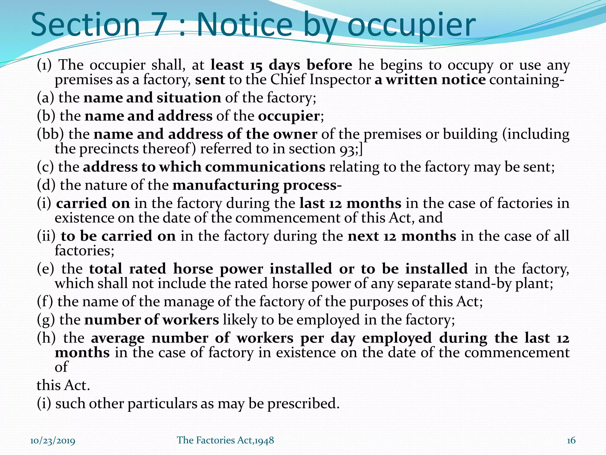 Section 7 : Notice by occupier
(1) The occupier shall, at least 15 days before he begins to occupy or use any
premises as a factory, sent to the Chief Inspector a written notice containing-
(a) the name and situation of the factory;
(b) the name and address of the occupier;
(bb) the name and address of the owner of the premises or building (including
the precincts thereof) referred to in section 93;]
(c) the address to which communications relating to the factory may be sent;
(d) the nature of the manufacturing process-
(i) carried on in the factory during the last 12 months in the case of factories in
existence on the date of the commencement of this Act, and
(ii) to be carried on in the factory during the next 12 months in the case of all
factories;
(e) the total rated horse power installed or to be installed in the factory,
which shall not include the rated horse power of any separate stand-by plant;
(f) the name of the manage of the factory of the purposes of this Act;
(g) the number of workers likely to be employed in the factory;
(h) the average number of workers per day employed during the last 12
months in the case of factory in existence on the date of the commencement
of
this Act.
(i) such other particulars as may be prescribed.
10/23/2019 The Factories Act,1948 16
 