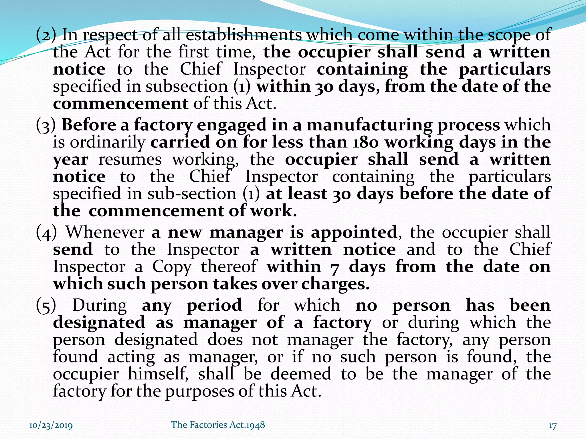 (2) In respect of all establishments which come within the scope of
the Act for the first time, the occupier shall send a written
notice to the Chief Inspector containing the particulars
specified in subsection (1) within 30 days, from the date of the
commencement of this Act.
(3) Before a factory engaged in a manufacturing process which
is ordinarily carried on for less than 180 working days in the
year resumes working, the occupier shall send a written
notice to the Chief Inspector containing the particulars
specified in sub-section (1) at least 30 days before the date of
the commencement of work.
(4) Whenever a new manager is appointed, the occupier shall
send to the Inspector a written notice and to the Chief
Inspector a Copy thereof within 7 days from the date on
which such person takes over charges.
(5) During any period for which no person has been
designated as manager of a factory or during which the
person designated does not manager the factory, any person
found acting as manager, or if no such person is found, the
occupier himself, shall be deemed to be the manager of the
factory for the purposes of this Act.
10/23/2019 The Factories Act,1948 17
 