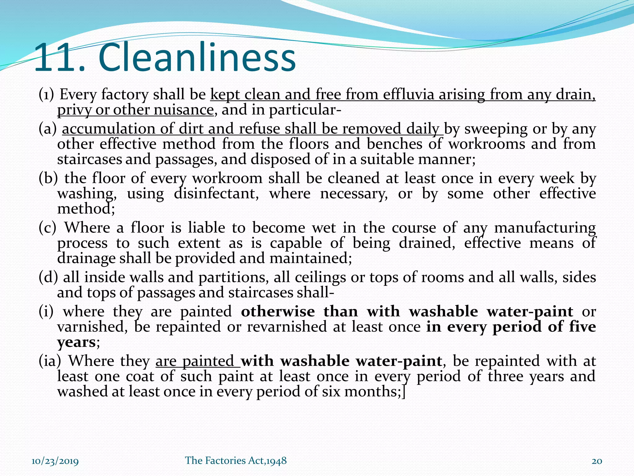 11. Cleanliness
(1) Every factory shall be kept clean and free from effluvia arising from any drain,
privy or other nuisance, and in particular-
(a) accumulation of dirt and refuse shall be removed daily by sweeping or by any
other effective method from the floors and benches of workrooms and from
staircases and passages, and disposed of in a suitable manner;
(b) the floor of every workroom shall be cleaned at least once in every week by
washing, using disinfectant, where necessary, or by some other effective
method;
(c) Where a floor is liable to become wet in the course of any manufacturing
process to such extent as is capable of being drained, effective means of
drainage shall be provided and maintained;
(d) all inside walls and partitions, all ceilings or tops of rooms and all walls, sides
and tops of passages and staircases shall-
(i) where they are painted otherwise than with washable water-paint or
varnished, be repainted or revarnished at least once in every period of five
years;
(ia) Where they are painted with washable water-paint, be repainted with at
least one coat of such paint at least once in every period of three years and
washed at least once in every period of six months;]
10/23/2019 The Factories Act,1948 20
 