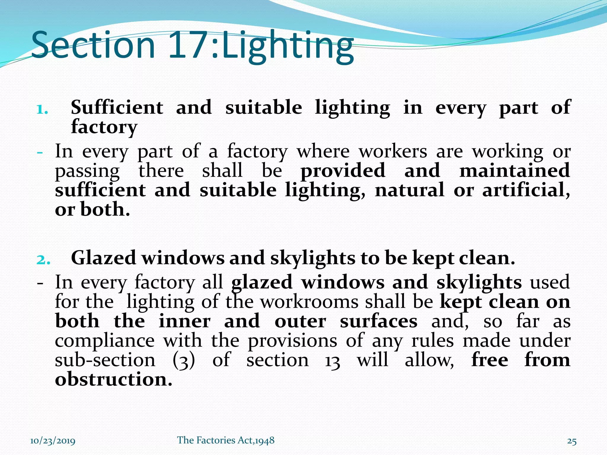 Section 17:Lighting
1. Sufficient and suitable lighting in every part of
factory
- In every part of a factory where workers are working or
passing there shall be provided and maintained
sufficient and suitable lighting, natural or artificial,
or both.
2. Glazed windows and skylights to be kept clean.
- In every factory all glazed windows and skylights used
for the lighting of the workrooms shall be kept clean on
both the inner and outer surfaces and, so far as
compliance with the provisions of any rules made under
sub-section (3) of section 13 will allow, free from
obstruction.
10/23/2019 The Factories Act,1948 25
 