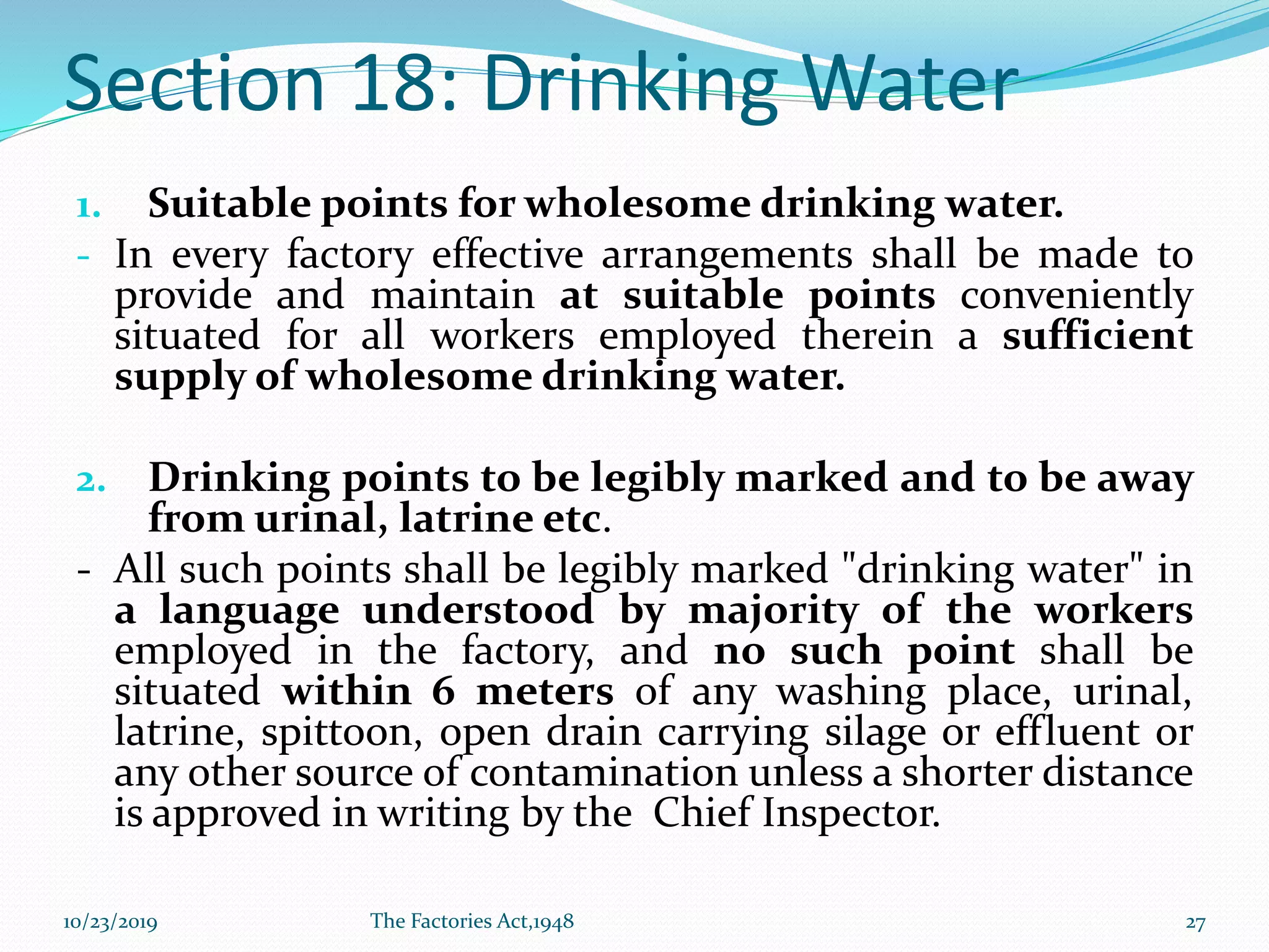 Section 18: Drinking Water
1. Suitable points for wholesome drinking water.
- In every factory effective arrangements shall be made to
provide and maintain at suitable points conveniently
situated for all workers employed therein a sufficient
supply of wholesome drinking water.
2. Drinking points to be legibly marked and to be away
from urinal, latrine etc.
- All such points shall be legibly marked "drinking water" in
a language understood by majority of the workers
employed in the factory, and no such point shall be
situated within 6 meters of any washing place, urinal,
latrine, spittoon, open drain carrying silage or effluent or
any other source of contamination unless a shorter distance
is approved in writing by the Chief Inspector.
10/23/2019 The Factories Act,1948 27
 