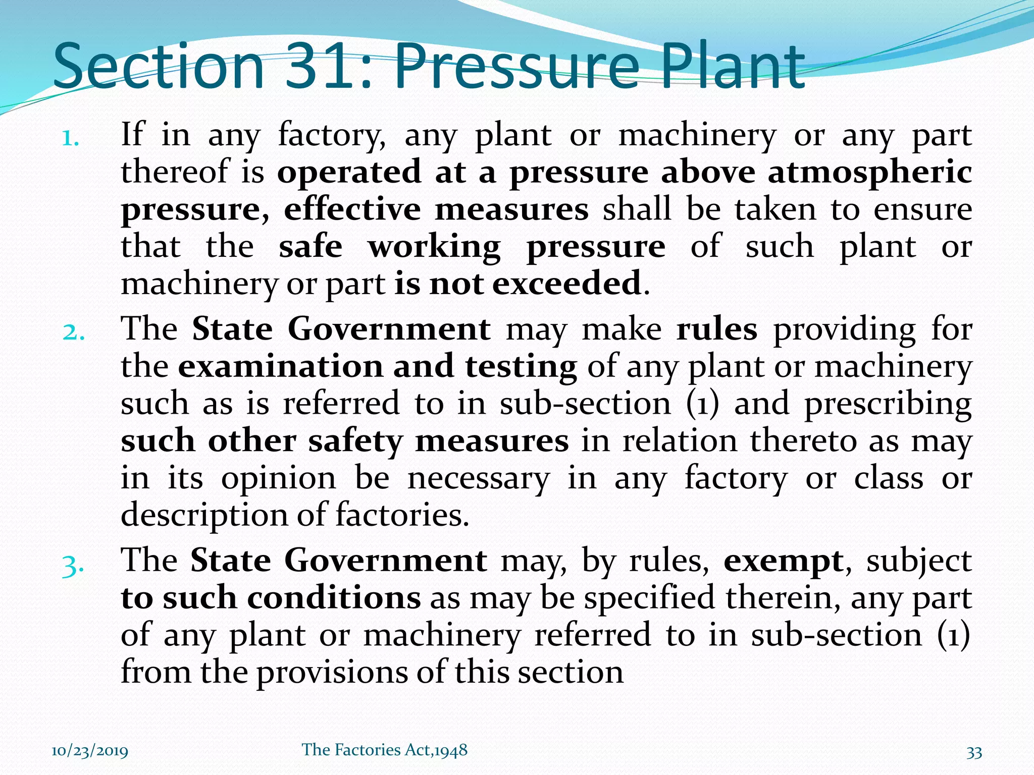 Section 31: Pressure Plant
1. If in any factory, any plant or machinery or any part
thereof is operated at a pressure above atmospheric
pressure, effective measures shall be taken to ensure
that the safe working pressure of such plant or
machinery or part is not exceeded.
2. The State Government may make rules providing for
the examination and testing of any plant or machinery
such as is referred to in sub-section (1) and prescribing
such other safety measures in relation thereto as may
in its opinion be necessary in any factory or class or
description of factories.
3. The State Government may, by rules, exempt, subject
to such conditions as may be specified therein, any part
of any plant or machinery referred to in sub-section (1)
from the provisions of this section
10/23/2019 The Factories Act,1948 33
 