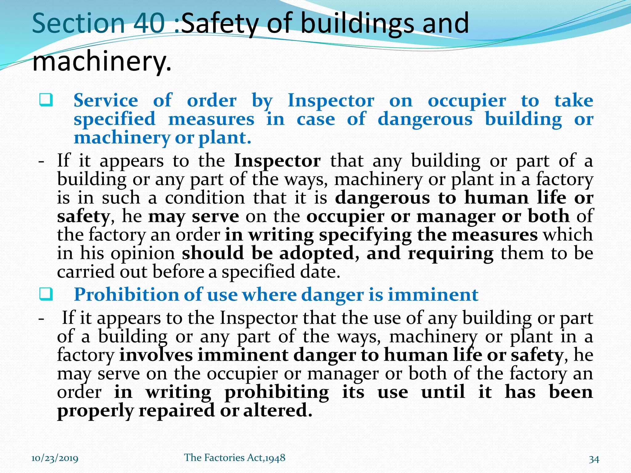 Section 40 :Safety of buildings and
machinery.
❑ Service of order by Inspector on occupier to take
specified measures in case of dangerous building or
machinery or plant.
- If it appears to the Inspector that any building or part of a
building or any part of the ways, machinery or plant in a factory
is in such a condition that it is dangerous to human life or
safety, he may serve on the occupier or manager or both of
the factory an order in writing specifying the measures which
in his opinion should be adopted, and requiring them to be
carried out before a specified date.
❑ Prohibition of use where danger is imminent
- If it appears to the Inspector that the use of any building or part
of a building or any part of the ways, machinery or plant in a
factory involves imminent danger to human life or safety, he
may serve on the occupier or manager or both of the factory an
order in writing prohibiting its use until it has been
properly repaired or altered.
10/23/2019 The Factories Act,1948 34
 