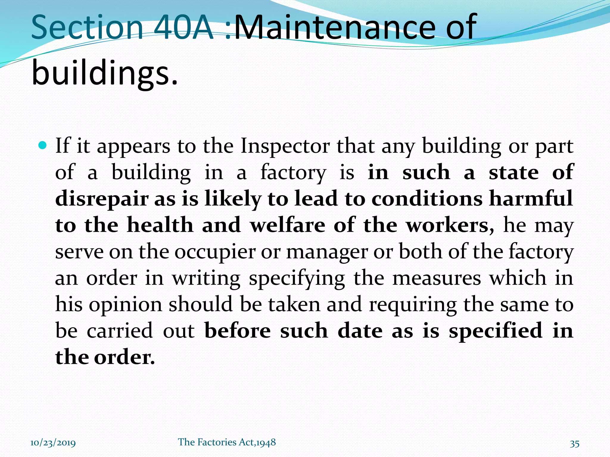 Section 40A :Maintenance of
buildings.
 If it appears to the Inspector that any building or part
of a building in a factory is in such a state of
disrepair as is likely to lead to conditions harmful
to the health and welfare of the workers, he may
serve on the occupier or manager or both of the factory
an order in writing specifying the measures which in
his opinion should be taken and requiring the same to
be carried out before such date as is specified in
the order.
10/23/2019 The Factories Act,1948 35
 