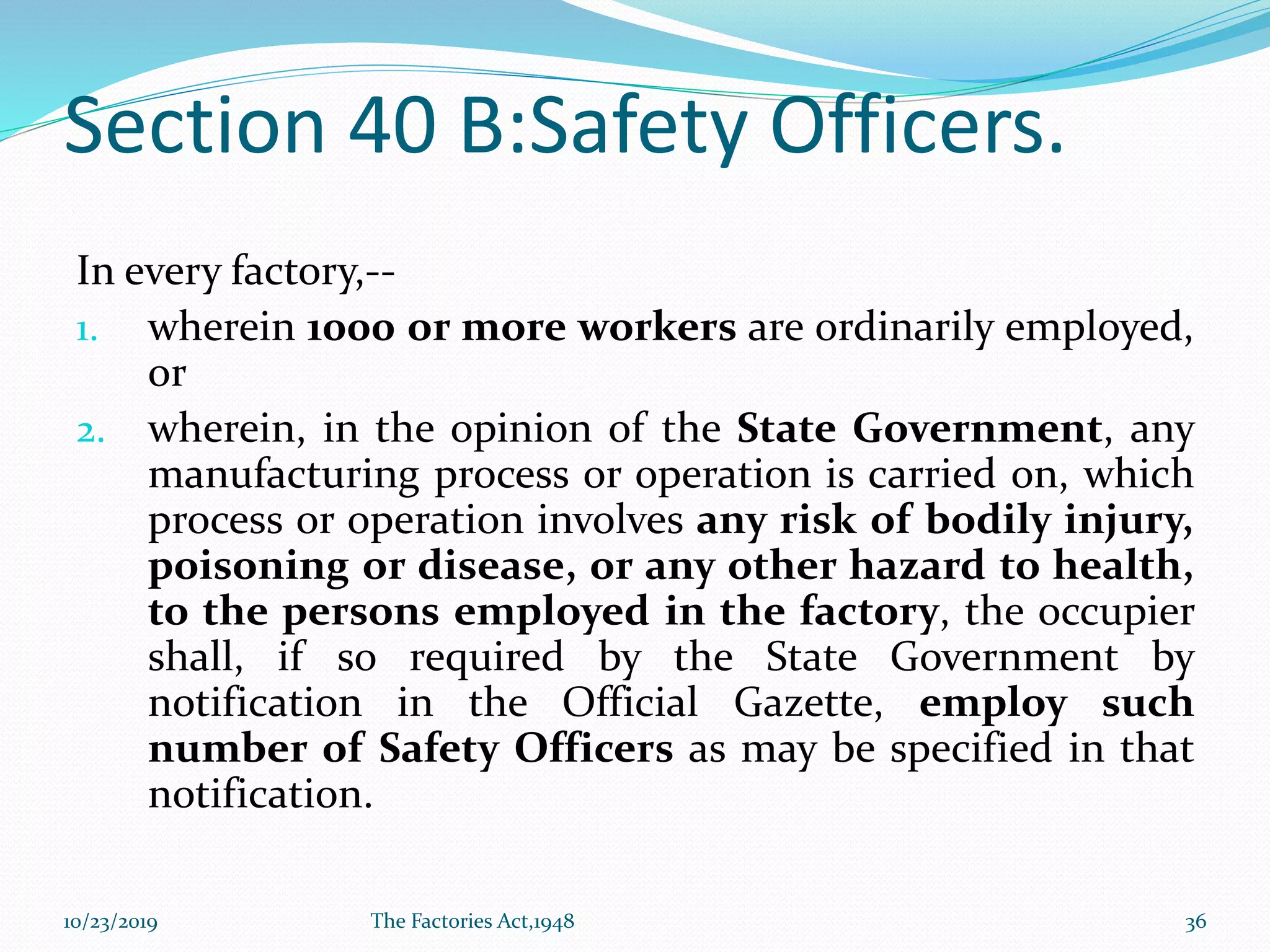 Section 40 B:Safety Officers.
In every factory,--
1. wherein 1000 or more workers are ordinarily employed,
or
2. wherein, in the opinion of the State Government, any
manufacturing process or operation is carried on, which
process or operation involves any risk of bodily injury,
poisoning or disease, or any other hazard to health,
to the persons employed in the factory, the occupier
shall, if so required by the State Government by
notification in the Official Gazette, employ such
number of Safety Officers as may be specified in that
notification.
10/23/2019 The Factories Act,1948 36
 