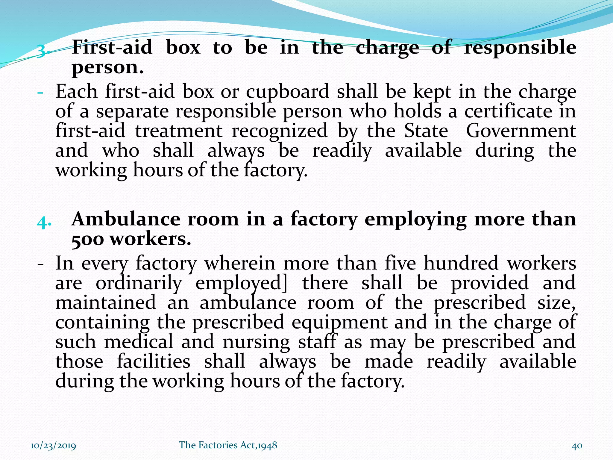 3. First-aid box to be in the charge of responsible
person.
- Each first-aid box or cupboard shall be kept in the charge
of a separate responsible person who holds a certificate in
first-aid treatment recognized by the State Government
and who shall always be readily available during the
working hours of the factory.
4. Ambulance room in a factory employing more than
500 workers.
- In every factory wherein more than five hundred workers
are ordinarily employed] there shall be provided and
maintained an ambulance room of the prescribed size,
containing the prescribed equipment and in the charge of
such medical and nursing staff as may be prescribed and
those facilities shall always be made readily available
during the working hours of the factory.
10/23/2019 The Factories Act,1948 40
 
