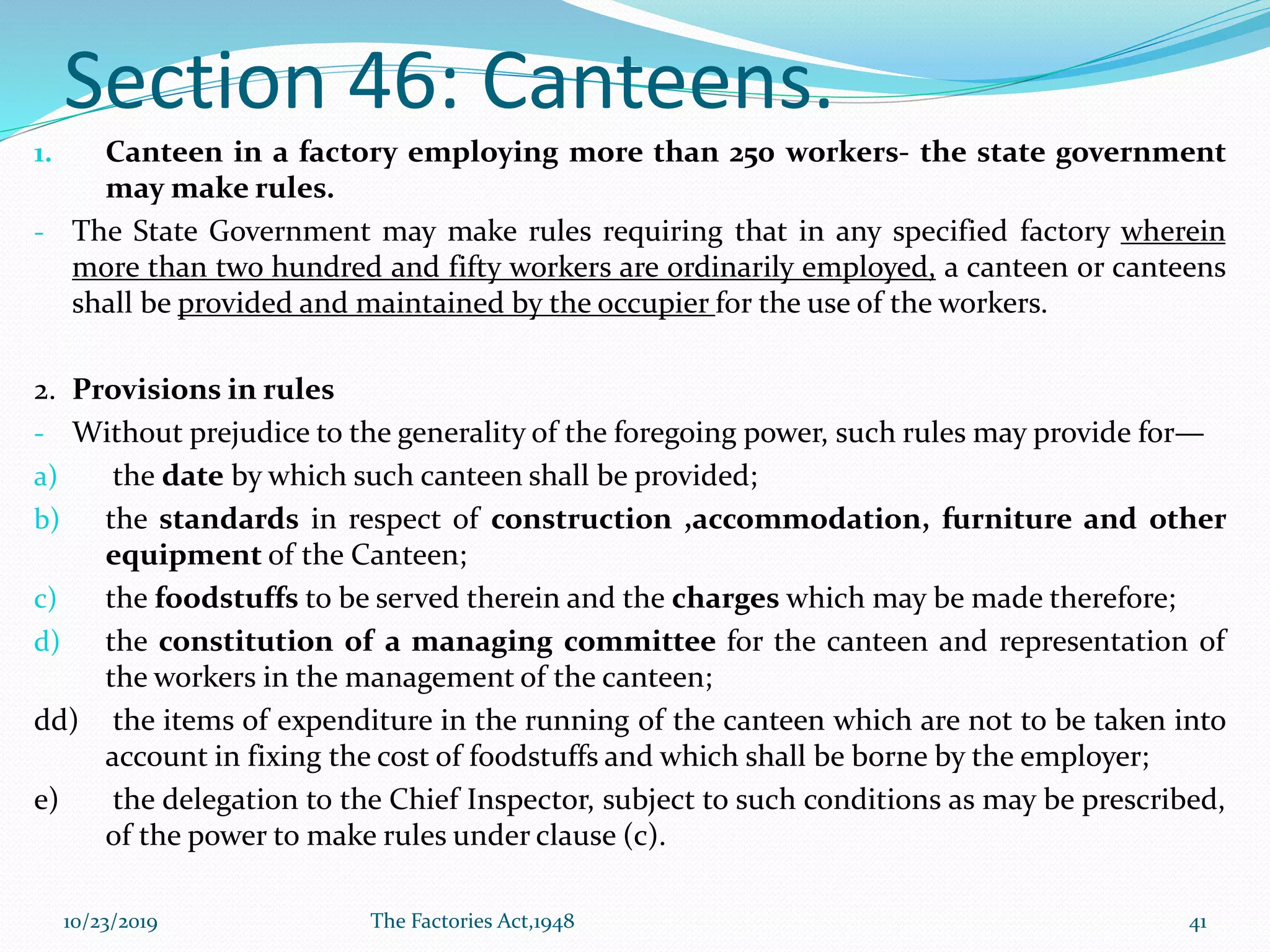 Section 46: Canteens.
1. Canteen in a factory employing more than 250 workers- the state government
may make rules.
- The State Government may make rules requiring that in any specified factory wherein
more than two hundred and fifty workers are ordinarily employed, a canteen or canteens
shall be provided and maintained by the occupier for the use of the workers.
2. Provisions in rules
- Without prejudice to the generality of the foregoing power, such rules may provide for—
a) the date by which such canteen shall be provided;
b) the standards in respect of construction ,accommodation, furniture and other
equipment of the Canteen;
c) the foodstuffs to be served therein and the charges which may be made therefore;
d) the constitution of a managing committee for the canteen and representation of
the workers in the management of the canteen;
dd) the items of expenditure in the running of the canteen which are not to be taken into
account in fixing the cost of foodstuffs and which shall be borne by the employer;
e) the delegation to the Chief Inspector, subject to such conditions as may be prescribed,
of the power to make rules under clause (c).
10/23/2019 The Factories Act,1948 41
 
