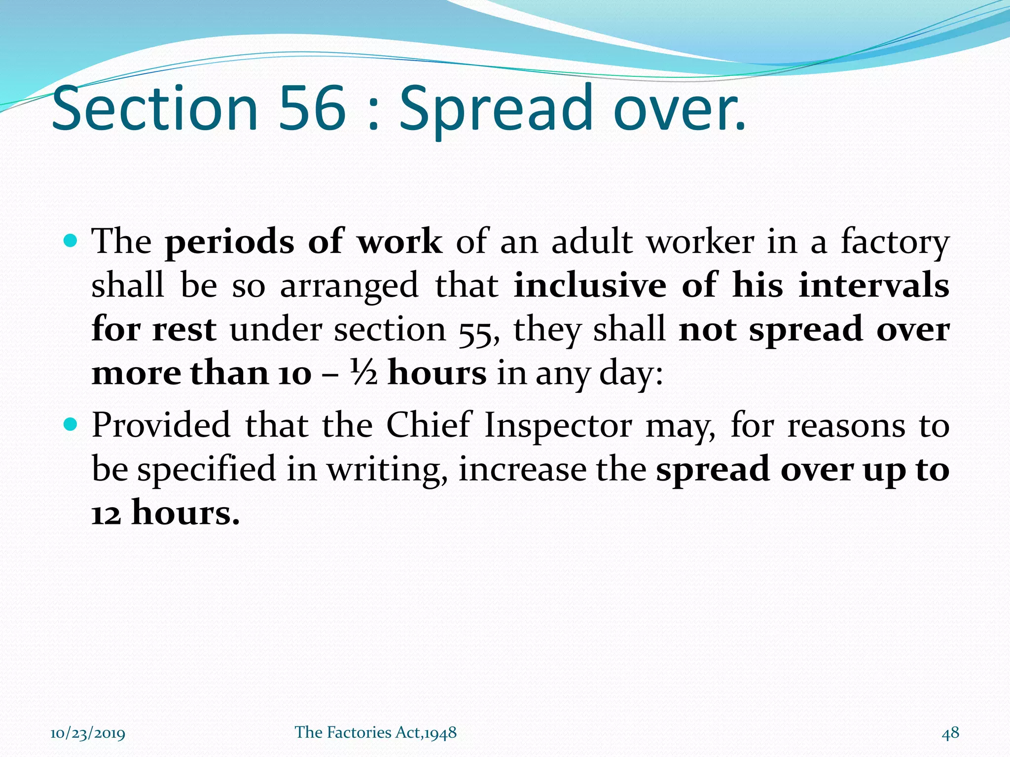 Section 56 : Spread over.
 The periods of work of an adult worker in a factory
shall be so arranged that inclusive of his intervals
for rest under section 55, they shall not spread over
more than 10 – ½ hours in any day:
 Provided that the Chief Inspector may, for reasons to
be specified in writing, increase the spread over up to
12 hours.
10/23/2019 The Factories Act,1948 48
 