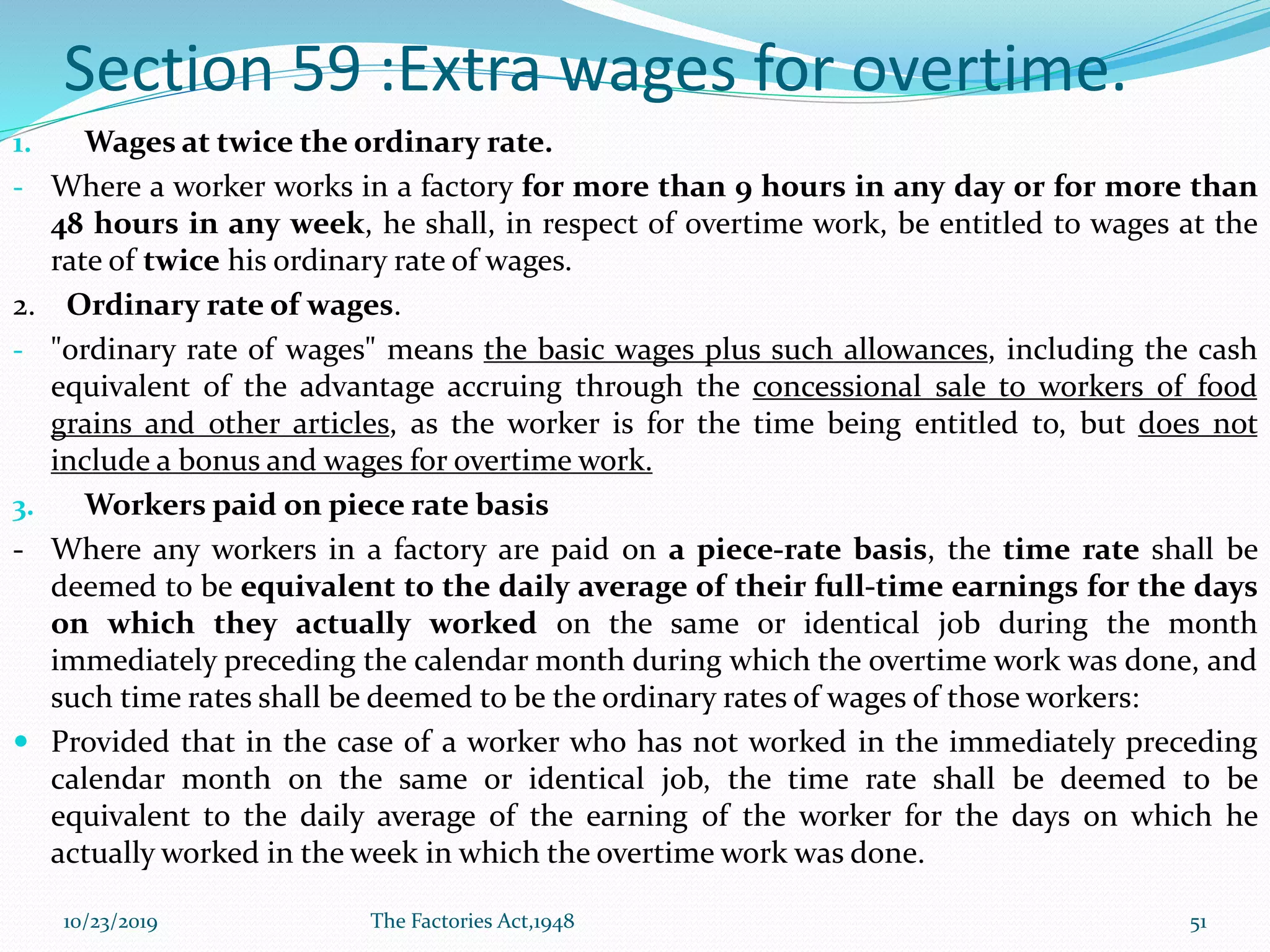 Section 59 :Extra wages for overtime.
1. Wages at twice the ordinary rate.
- Where a worker works in a factory for more than 9 hours in any day or for more than
48 hours in any week, he shall, in respect of overtime work, be entitled to wages at the
rate of twice his ordinary rate of wages.
2. Ordinary rate of wages.
- "ordinary rate of wages" means the basic wages plus such allowances, including the cash
equivalent of the advantage accruing through the concessional sale to workers of food
grains and other articles, as the worker is for the time being entitled to, but does not
include a bonus and wages for overtime work.
3. Workers paid on piece rate basis
- Where any workers in a factory are paid on a piece-rate basis, the time rate shall be
deemed to be equivalent to the daily average of their full-time earnings for the days
on which they actually worked on the same or identical job during the month
immediately preceding the calendar month during which the overtime work was done, and
such time rates shall be deemed to be the ordinary rates of wages of those workers:
 Provided that in the case of a worker who has not worked in the immediately preceding
calendar month on the same or identical job, the time rate shall be deemed to be
equivalent to the daily average of the earning of the worker for the days on which he
actually worked in the week in which the overtime work was done.
10/23/2019 The Factories Act,1948 51
 