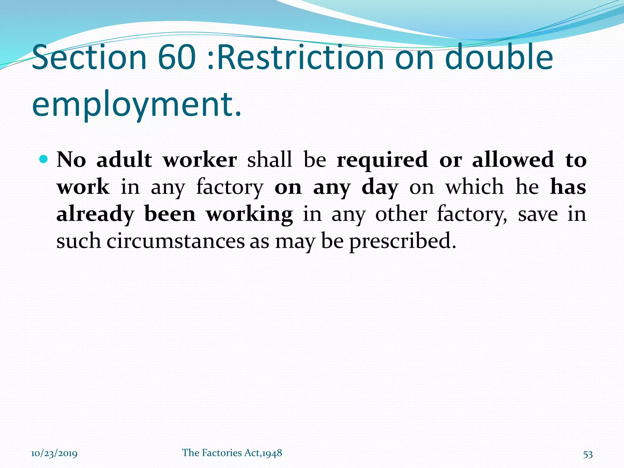 Section 60 :Restriction on double
employment.
 No adult worker shall be required or allowed to
work in any factory on any day on which he has
already been working in any other factory, save in
such circumstances as may be prescribed.
10/23/2019 The Factories Act,1948 53
 