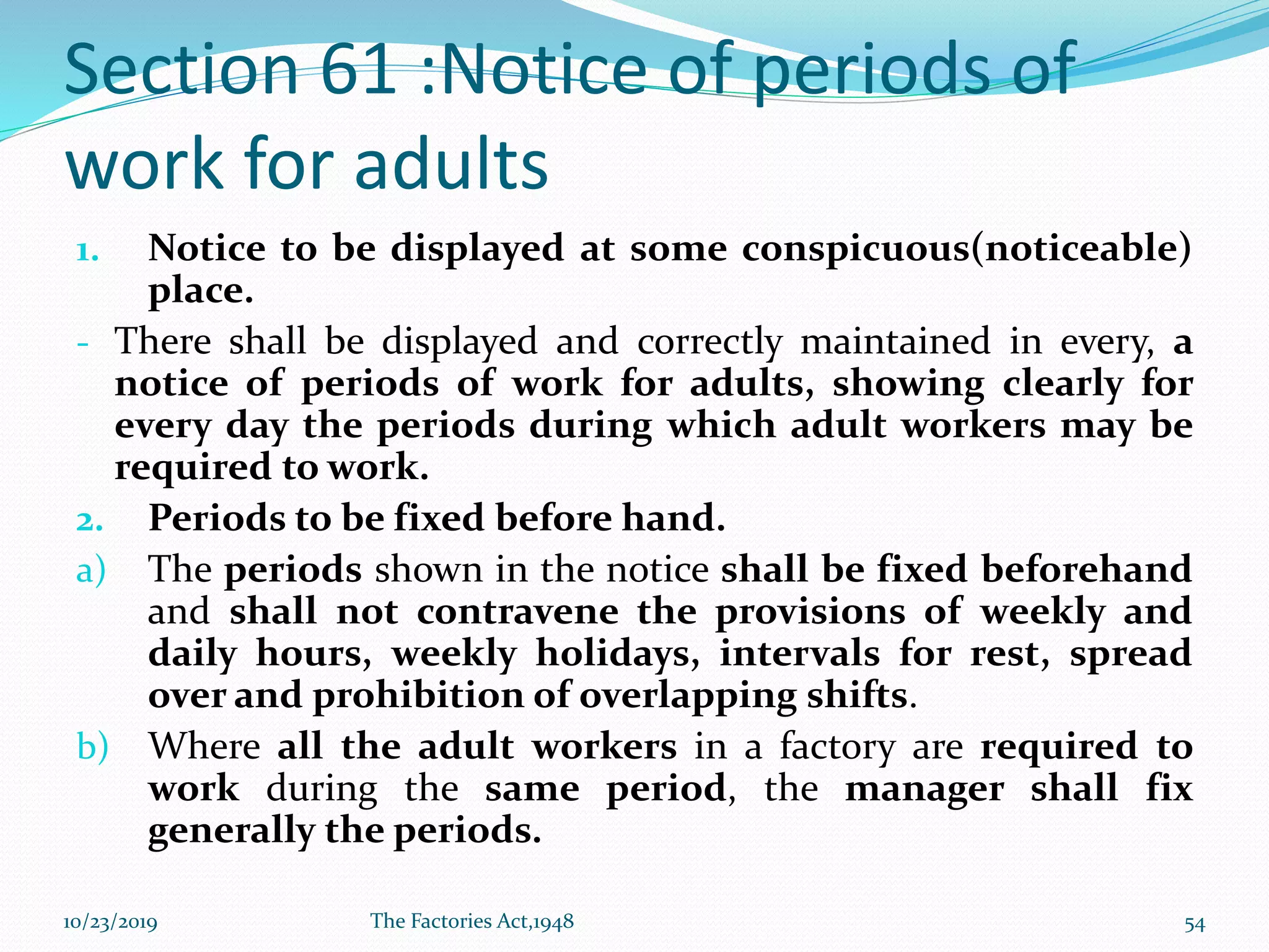 Section 61 :Notice of periods of
work for adults
1. Notice to be displayed at some conspicuous(noticeable)
place.
- There shall be displayed and correctly maintained in every, a
notice of periods of work for adults, showing clearly for
every day the periods during which adult workers may be
required to work.
2. Periods to be fixed before hand.
a) The periods shown in the notice shall be fixed beforehand
and shall not contravene the provisions of weekly and
daily hours, weekly holidays, intervals for rest, spread
over and prohibition of overlapping shifts.
b) Where all the adult workers in a factory are required to
work during the same period, the manager shall fix
generally the periods.
10/23/2019 The Factories Act,1948 54
 