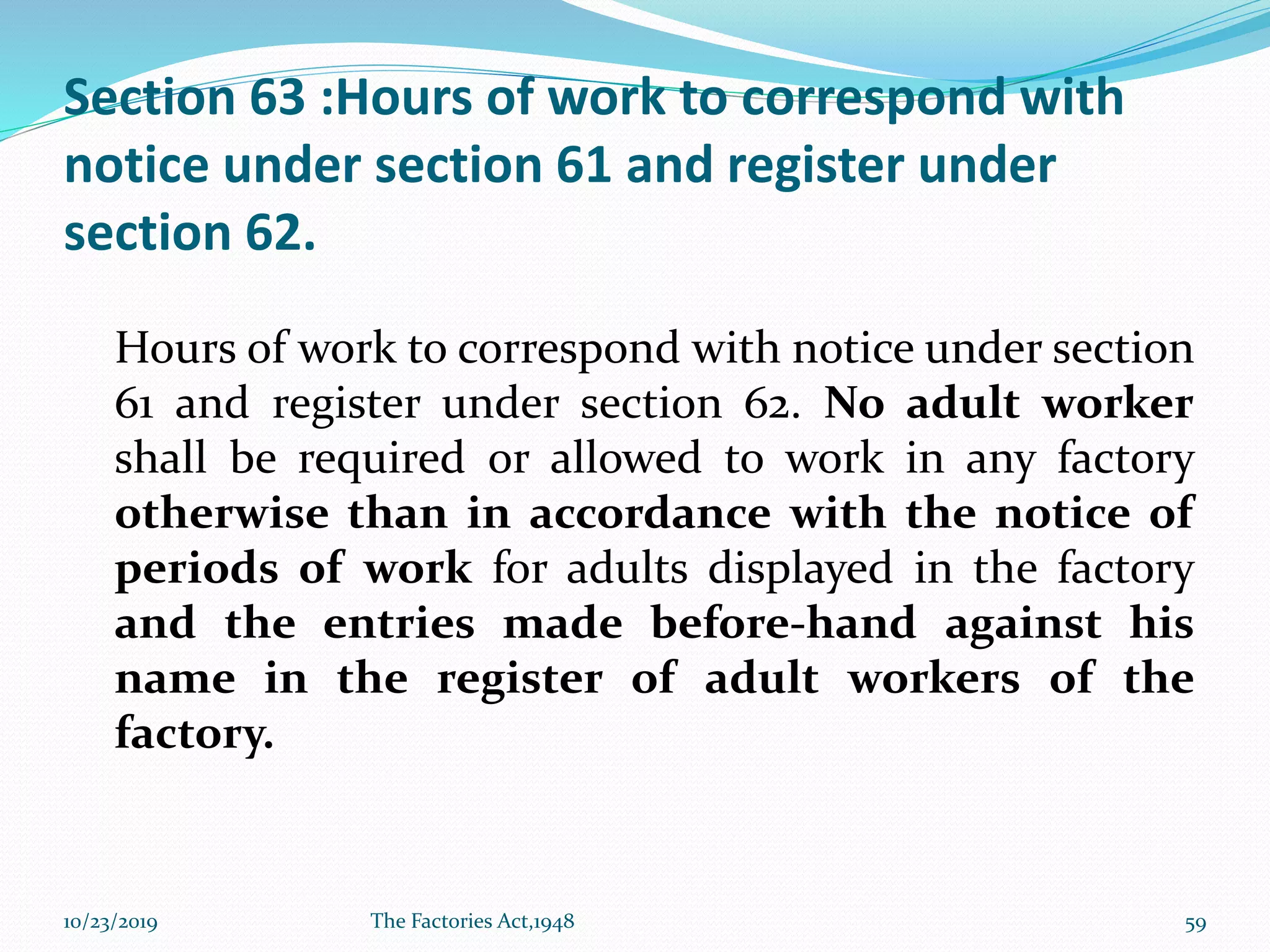 Section 63 :Hours of work to correspond with
notice under section 61 and register under
section 62.
Hours of work to correspond with notice under section
61 and register under section 62. No adult worker
shall be required or allowed to work in any factory
otherwise than in accordance with the notice of
periods of work for adults displayed in the factory
and the entries made before-hand against his
name in the register of adult workers of the
factory.
10/23/2019 The Factories Act,1948 59
 