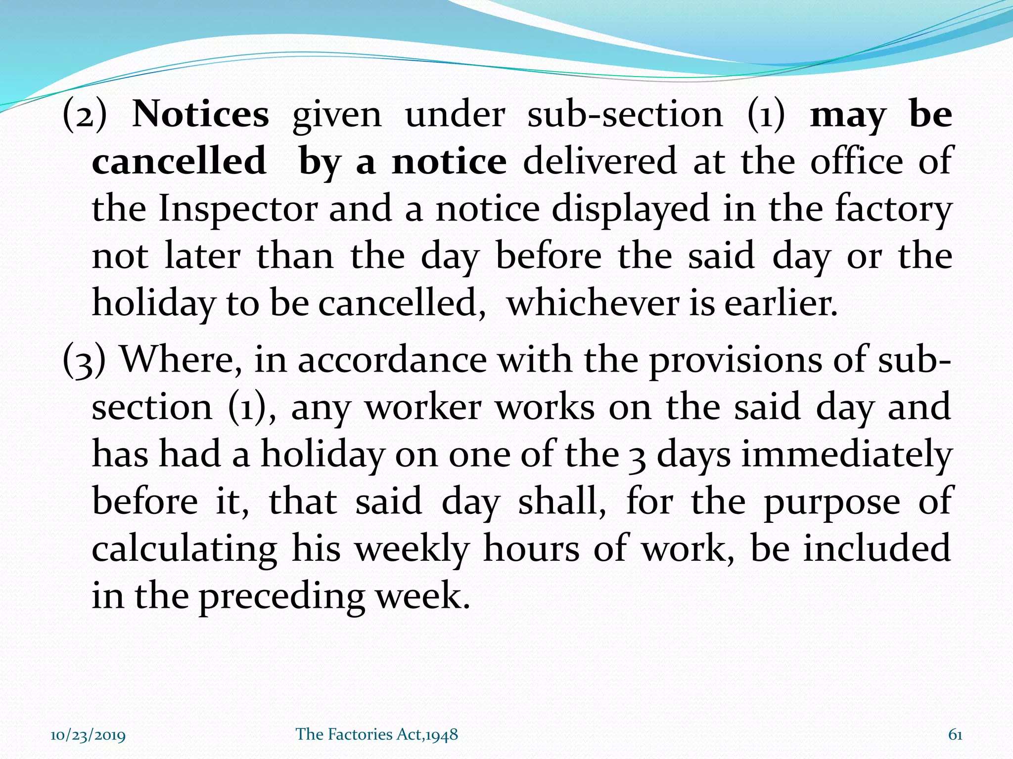 (2) Notices given under sub-section (1) may be
cancelled by a notice delivered at the office of
the Inspector and a notice displayed in the factory
not later than the day before the said day or the
holiday to be cancelled, whichever is earlier.
(3) Where, in accordance with the provisions of sub-
section (1), any worker works on the said day and
has had a holiday on one of the 3 days immediately
before it, that said day shall, for the purpose of
calculating his weekly hours of work, be included
in the preceding week.
10/23/2019 The Factories Act,1948 61
 