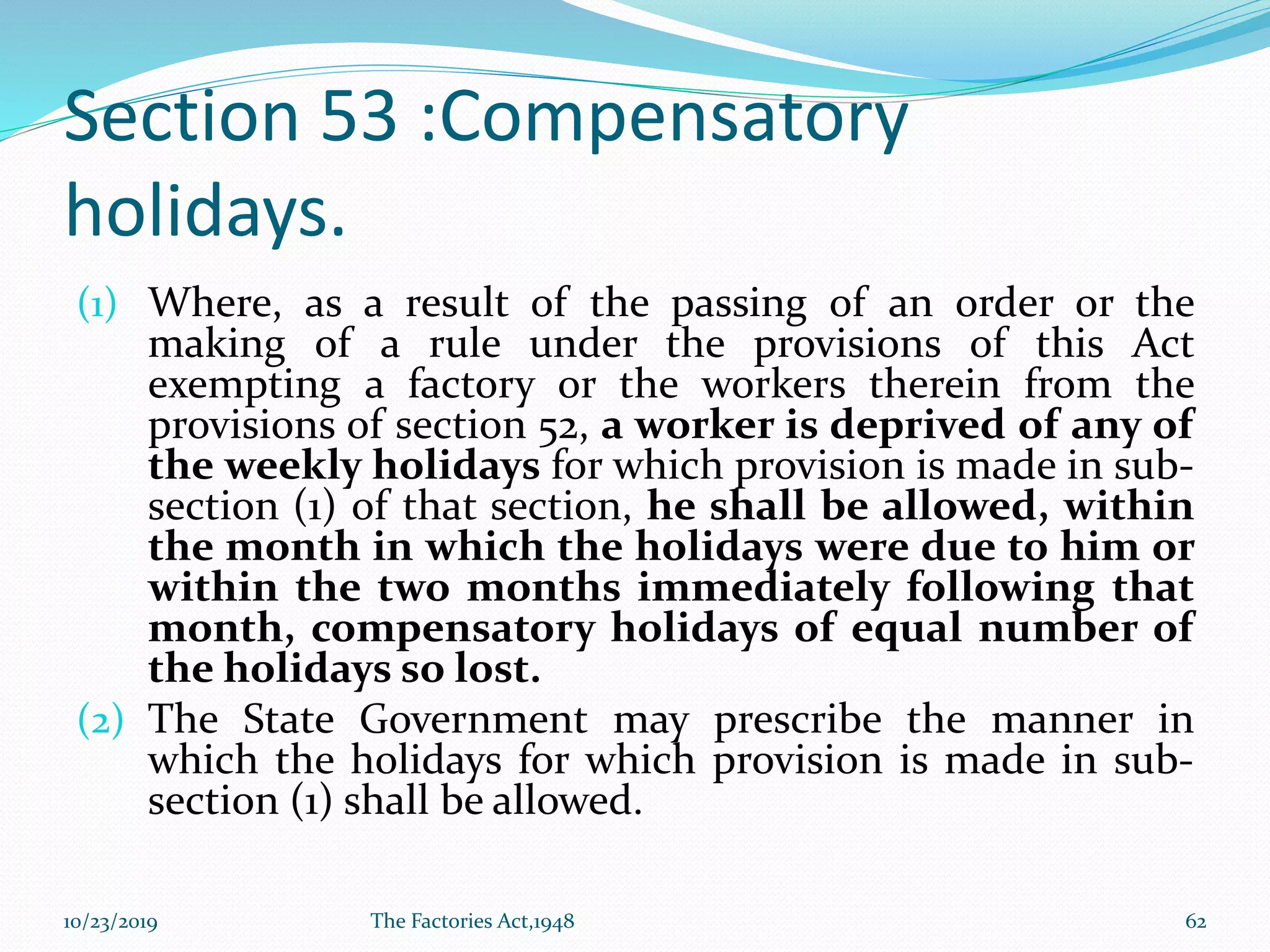 Section 53 :Compensatory
holidays.
(1) Where, as a result of the passing of an order or the
making of a rule under the provisions of this Act
exempting a factory or the workers therein from the
provisions of section 52, a worker is deprived of any of
the weekly holidays for which provision is made in sub-
section (1) of that section, he shall be allowed, within
the month in which the holidays were due to him or
within the two months immediately following that
month, compensatory holidays of equal number of
the holidays so lost.
(2) The State Government may prescribe the manner in
which the holidays for which provision is made in sub-
section (1) shall be allowed.
10/23/2019 The Factories Act,1948 62
 