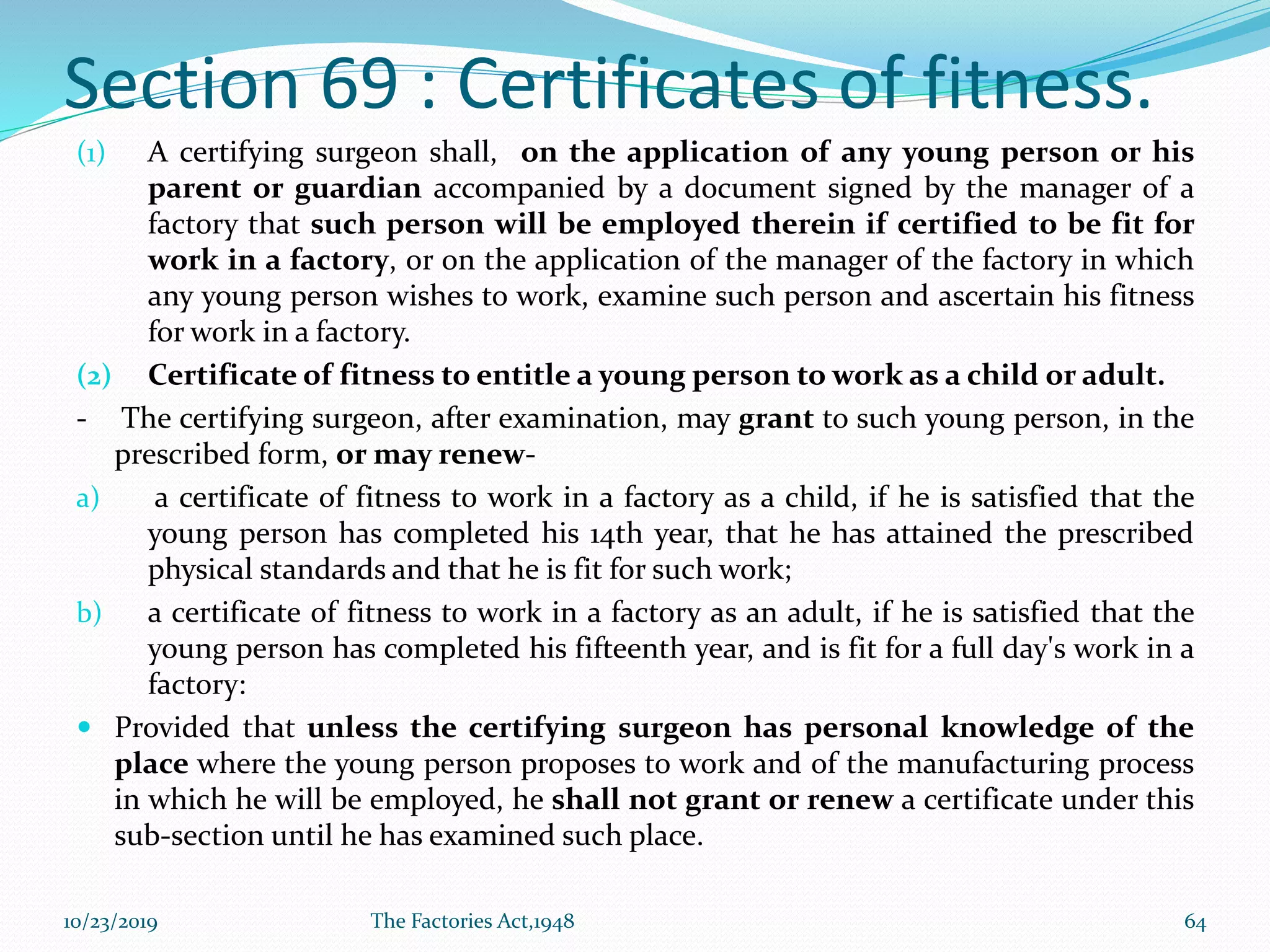 Section 69 : Certificates of fitness.
(1) A certifying surgeon shall, on the application of any young person or his
parent or guardian accompanied by a document signed by the manager of a
factory that such person will be employed therein if certified to be fit for
work in a factory, or on the application of the manager of the factory in which
any young person wishes to work, examine such person and ascertain his fitness
for work in a factory.
(2) Certificate of fitness to entitle a young person to work as a child or adult.
- The certifying surgeon, after examination, may grant to such young person, in the
prescribed form, or may renew-
a) a certificate of fitness to work in a factory as a child, if he is satisfied that the
young person has completed his 14th year, that he has attained the prescribed
physical standards and that he is fit for such work;
b) a certificate of fitness to work in a factory as an adult, if he is satisfied that the
young person has completed his fifteenth year, and is fit for a full day's work in a
factory:
 Provided that unless the certifying surgeon has personal knowledge of the
place where the young person proposes to work and of the manufacturing process
in which he will be employed, he shall not grant or renew a certificate under this
sub-section until he has examined such place.
10/23/2019 The Factories Act,1948 64
 