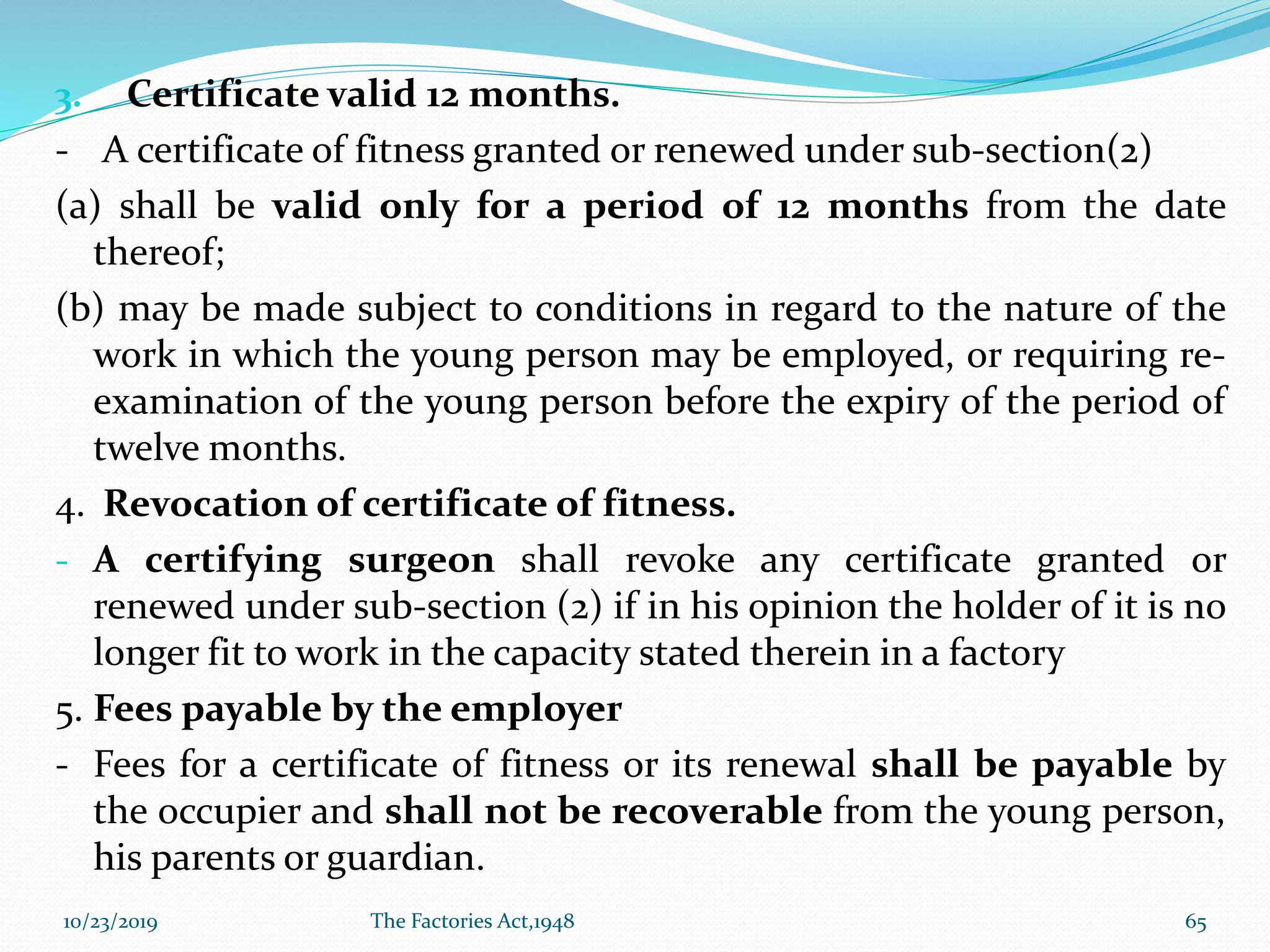 3. Certificate valid 12 months.
- A certificate of fitness granted or renewed under sub-section(2)
(a) shall be valid only for a period of 12 months from the date
thereof;
(b) may be made subject to conditions in regard to the nature of the
work in which the young person may be employed, or requiring re-
examination of the young person before the expiry of the period of
twelve months.
4. Revocation of certificate of fitness.
- A certifying surgeon shall revoke any certificate granted or
renewed under sub-section (2) if in his opinion the holder of it is no
longer fit to work in the capacity stated therein in a factory
5. Fees payable by the employer
- Fees for a certificate of fitness or its renewal shall be payable by
the occupier and shall not be recoverable from the young person,
his parents or guardian.
10/23/2019 The Factories Act,1948 65
 