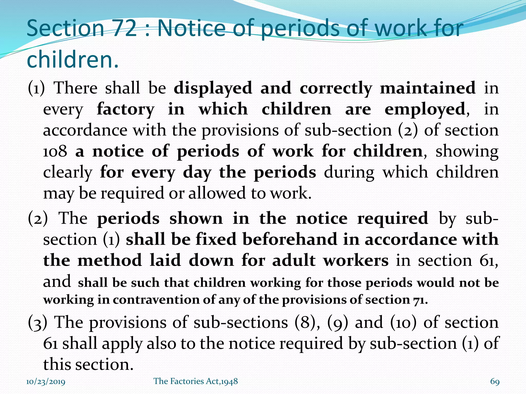 Section 72 : Notice of periods of work for
children.
(1) There shall be displayed and correctly maintained in
every factory in which children are employed, in
accordance with the provisions of sub-section (2) of section
108 a notice of periods of work for children, showing
clearly for every day the periods during which children
may be required or allowed to work.
(2) The periods shown in the notice required by sub-
section (1) shall be fixed beforehand in accordance with
the method laid down for adult workers in section 61,
and shall be such that children working for those periods would not be
working in contravention of any of the provisions of section 71.
(3) The provisions of sub-sections (8), (9) and (10) of section
61 shall apply also to the notice required by sub-section (1) of
this section.
10/23/2019 The Factories Act,1948 69
 