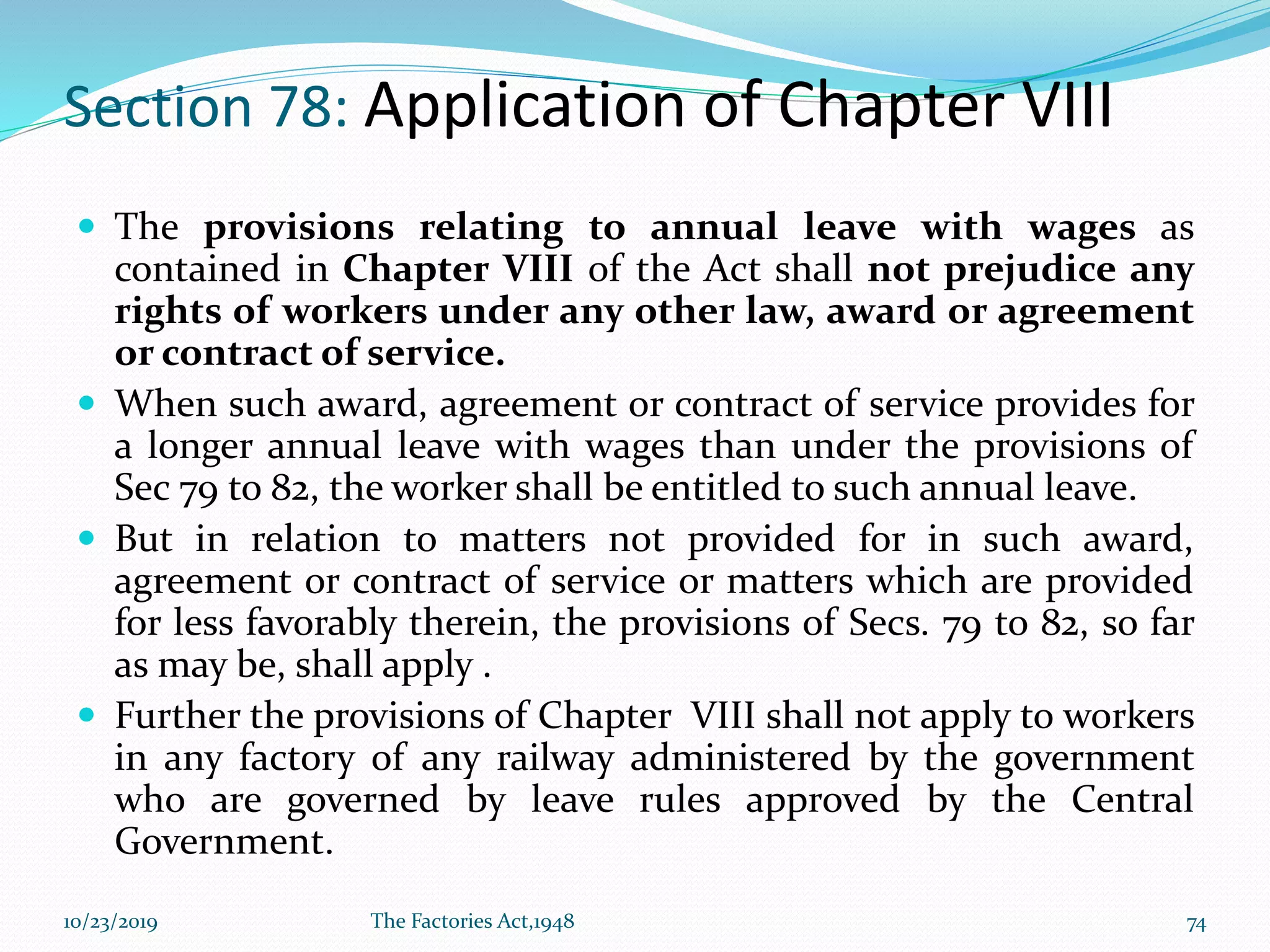 Section 78: Application of Chapter VIII
 The provisions relating to annual leave with wages as
contained in Chapter VIII of the Act shall not prejudice any
rights of workers under any other law, award or agreement
or contract of service.
 When such award, agreement or contract of service provides for
a longer annual leave with wages than under the provisions of
Sec 79 to 82, the worker shall be entitled to such annual leave.
 But in relation to matters not provided for in such award,
agreement or contract of service or matters which are provided
for less favorably therein, the provisions of Secs. 79 to 82, so far
as may be, shall apply .
 Further the provisions of Chapter VIII shall not apply to workers
in any factory of any railway administered by the government
who are governed by leave rules approved by the Central
Government.
10/23/2019 The Factories Act,1948 74
 