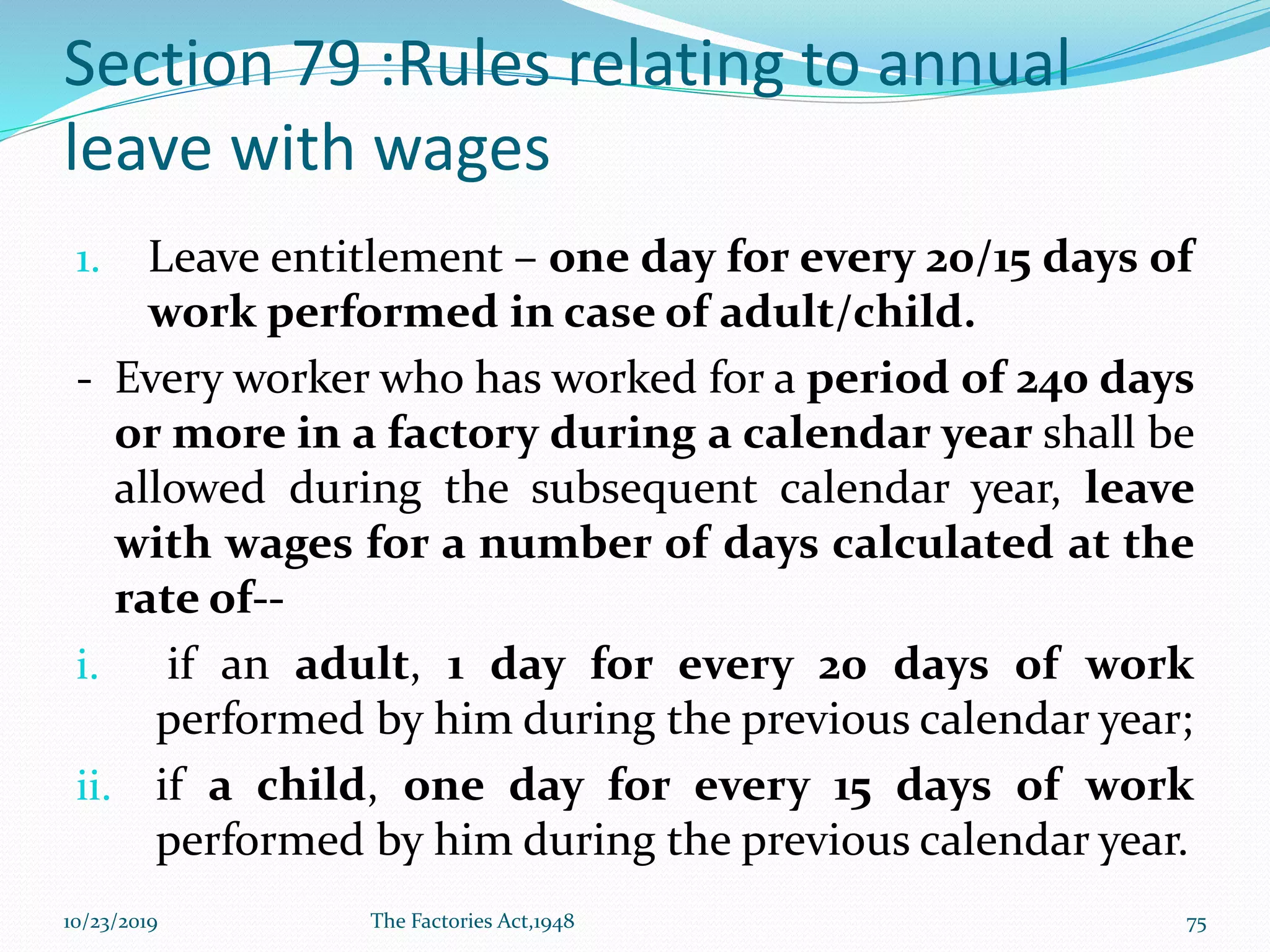 Section 79 :Rules relating to annual
leave with wages
1. Leave entitlement – one day for every 20/15 days of
work performed in case of adult/child.
- Every worker who has worked for a period of 240 days
or more in a factory during a calendar year shall be
allowed during the subsequent calendar year, leave
with wages for a number of days calculated at the
rate of--
i. if an adult, 1 day for every 20 days of work
performed by him during the previous calendar year;
ii. if a child, one day for every 15 days of work
performed by him during the previous calendar year.
10/23/2019 The Factories Act,1948 75
 