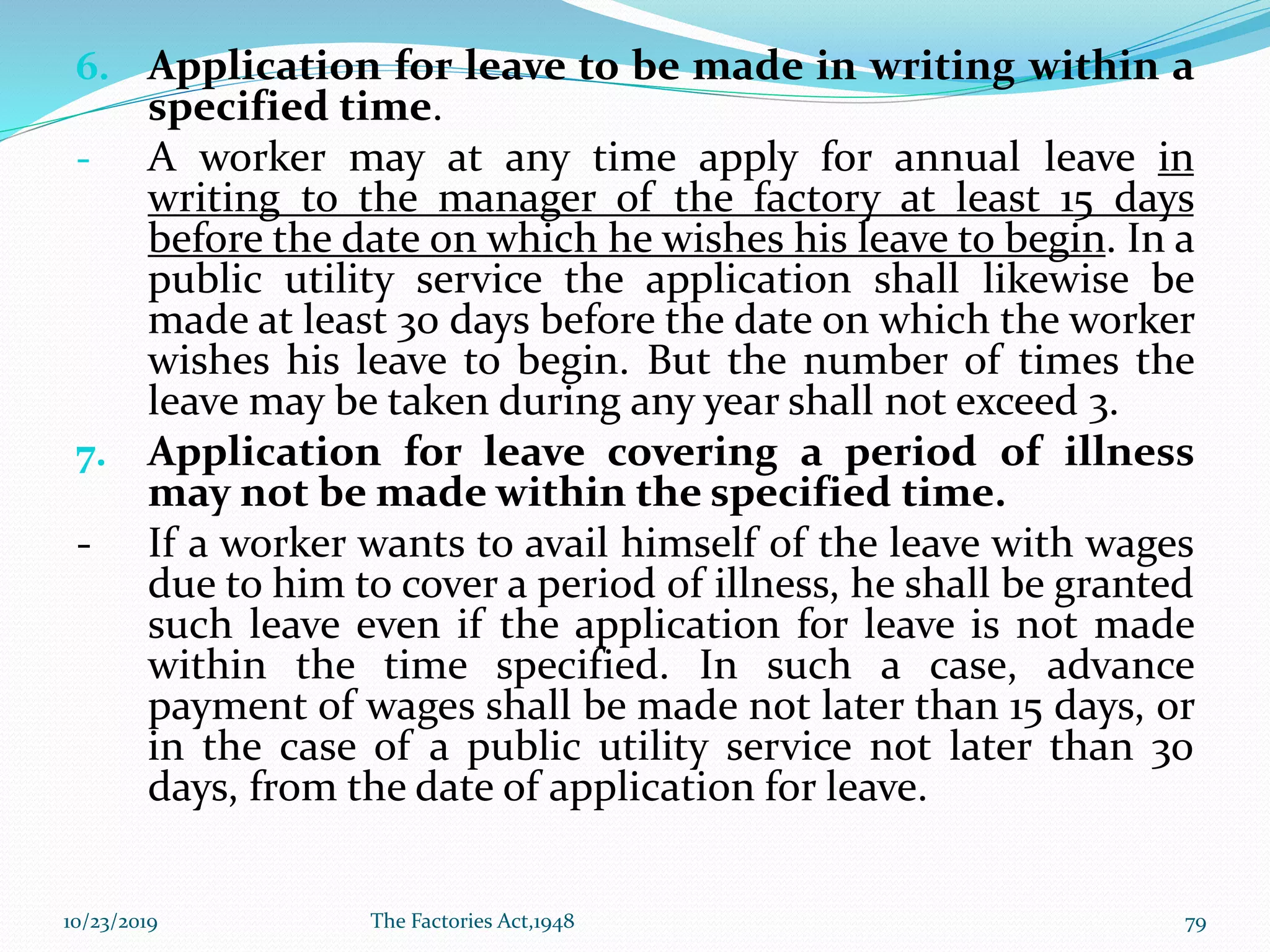 6. Application for leave to be made in writing within a
specified time.
- A worker may at any time apply for annual leave in
writing to the manager of the factory at least 15 days
before the date on which he wishes his leave to begin. In a
public utility service the application shall likewise be
made at least 30 days before the date on which the worker
wishes his leave to begin. But the number of times the
leave may be taken during any year shall not exceed 3.
7. Application for leave covering a period of illness
may not be made within the specified time.
- If a worker wants to avail himself of the leave with wages
due to him to cover a period of illness, he shall be granted
such leave even if the application for leave is not made
within the time specified. In such a case, advance
payment of wages shall be made not later than 15 days, or
in the case of a public utility service not later than 30
days, from the date of application for leave.
10/23/2019 The Factories Act,1948 79
 