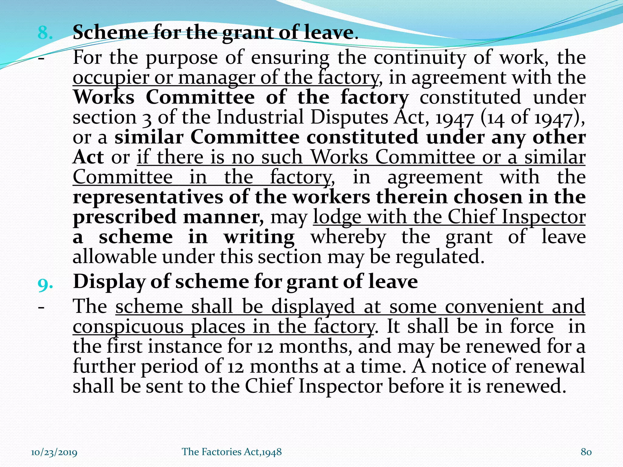 8. Scheme for the grant of leave.
- For the purpose of ensuring the continuity of work, the
occupier or manager of the factory, in agreement with the
Works Committee of the factory constituted under
section 3 of the Industrial Disputes Act, 1947 (14 of 1947),
or a similar Committee constituted under any other
Act or if there is no such Works Committee or a similar
Committee in the factory, in agreement with the
representatives of the workers therein chosen in the
prescribed manner, may lodge with the Chief Inspector
a scheme in writing whereby the grant of leave
allowable under this section may be regulated.
9. Display of scheme for grant of leave
- The scheme shall be displayed at some convenient and
conspicuous places in the factory. It shall be in force in
the first instance for 12 months, and may be renewed for a
further period of 12 months at a time. A notice of renewal
shall be sent to the Chief Inspector before it is renewed.
10/23/2019 The Factories Act,1948 80
 