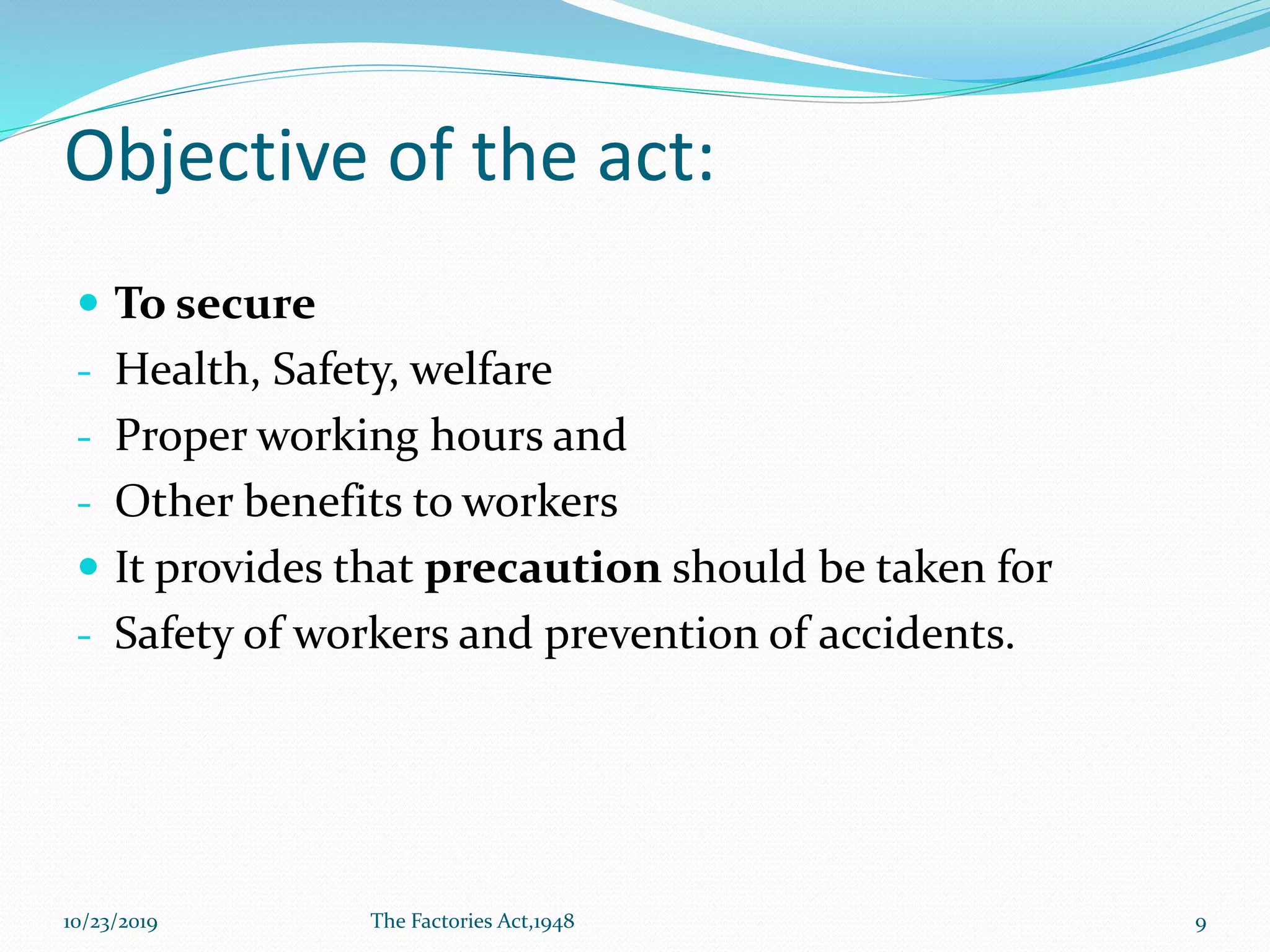 Objective of the act:
 To secure
- Health, Safety, welfare
- Proper working hours and
- Other benefits to workers
 It provides that precaution should be taken for
- Safety of workers and prevention of accidents.
10/23/2019 The Factories Act,1948 9
 