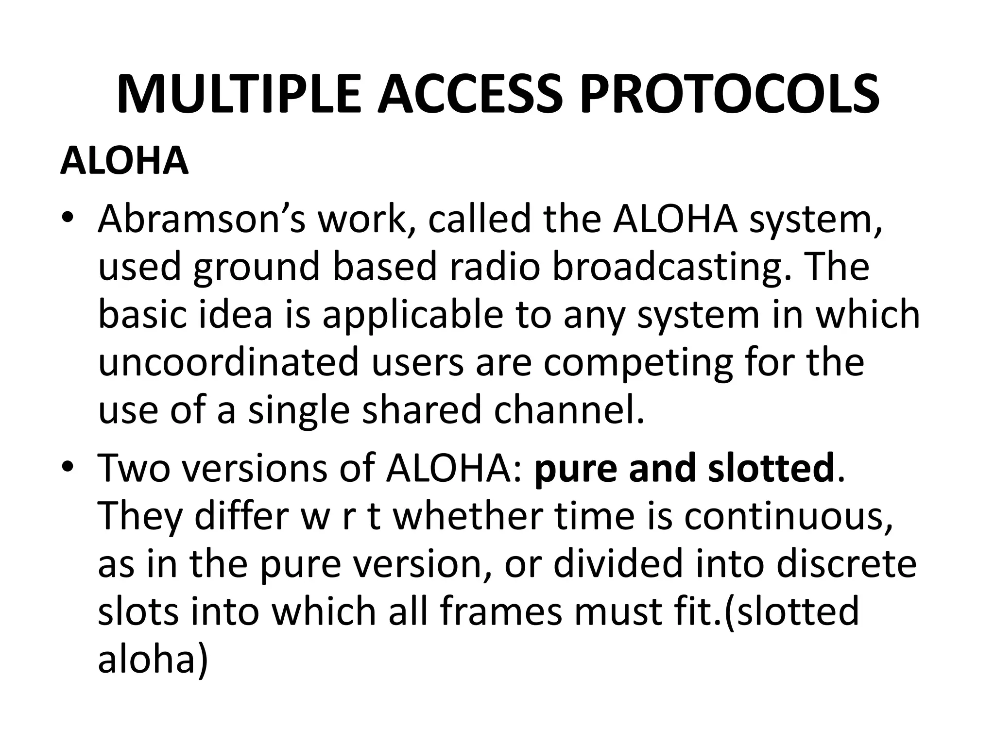 MULTIPLE ACCESS PROTOCOLS
ALOHA
• Abramson’s work, called the ALOHA system,
used ground based radio broadcasting. The
basic idea is applicable to any system in which
uncoordinated users are competing for the
use of a single shared channel.
• Two versions of ALOHA: pure and slotted.
They differ w r t whether time is continuous,
as in the pure version, or divided into discrete
slots into which all frames must fit.(slotted
aloha)

 