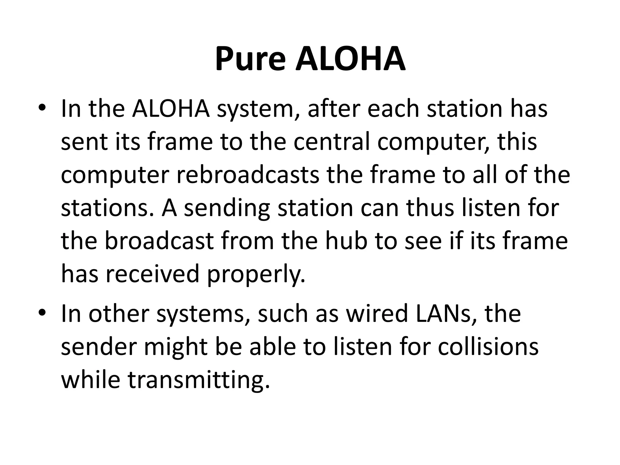 Pure ALOHA
• In the ALOHA system, after each station has
sent its frame to the central computer, this
computer rebroadcasts the frame to all of the
stations. A sending station can thus listen for
the broadcast from the hub to see if its frame
has received properly.
• In other systems, such as wired LANs, the
sender might be able to listen for collisions
while transmitting.

 
