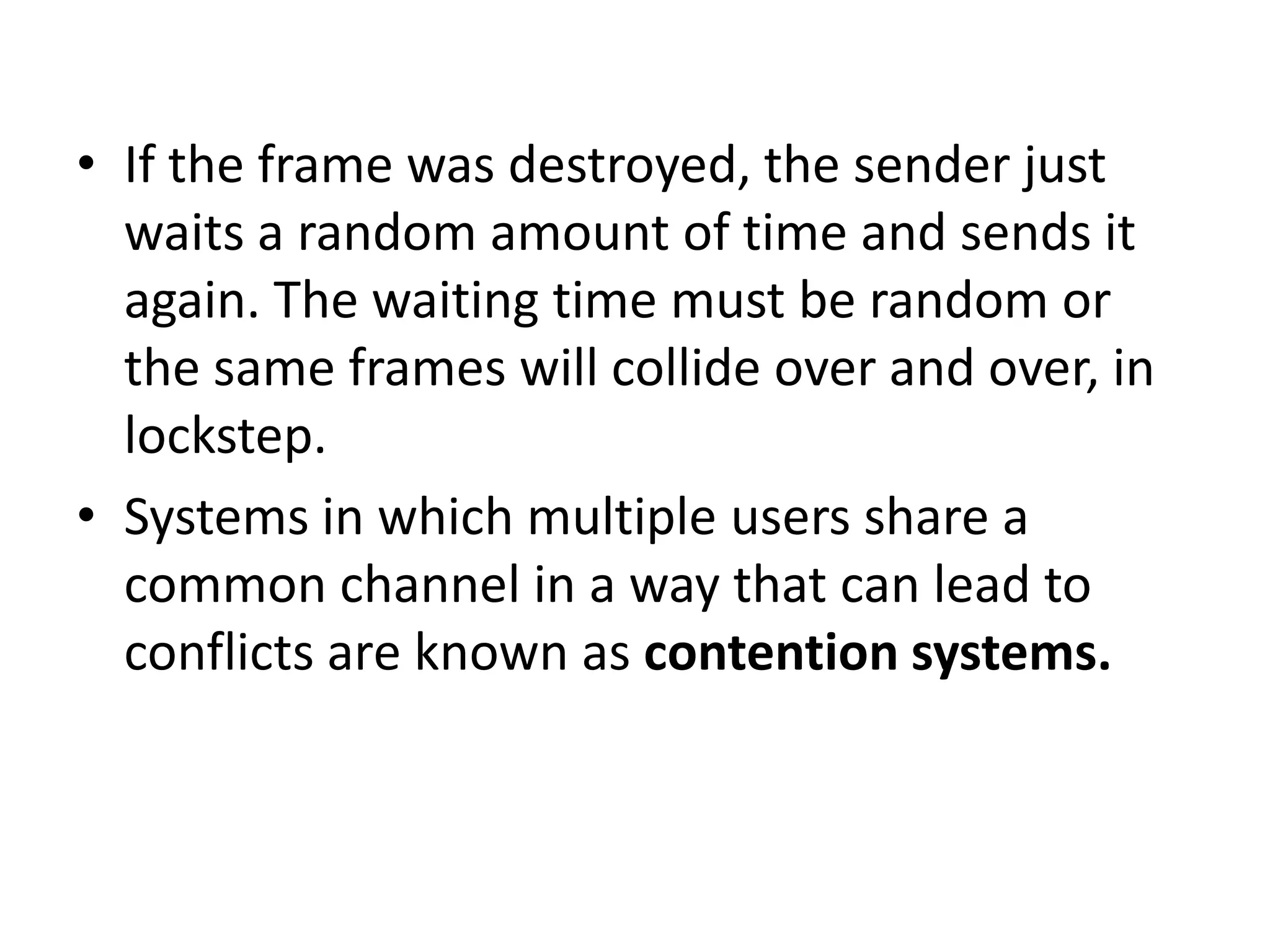 • If the frame was destroyed, the sender just
waits a random amount of time and sends it
again. The waiting time must be random or
the same frames will collide over and over, in
lockstep.
• Systems in which multiple users share a
common channel in a way that can lead to
conflicts are known as contention systems.

 