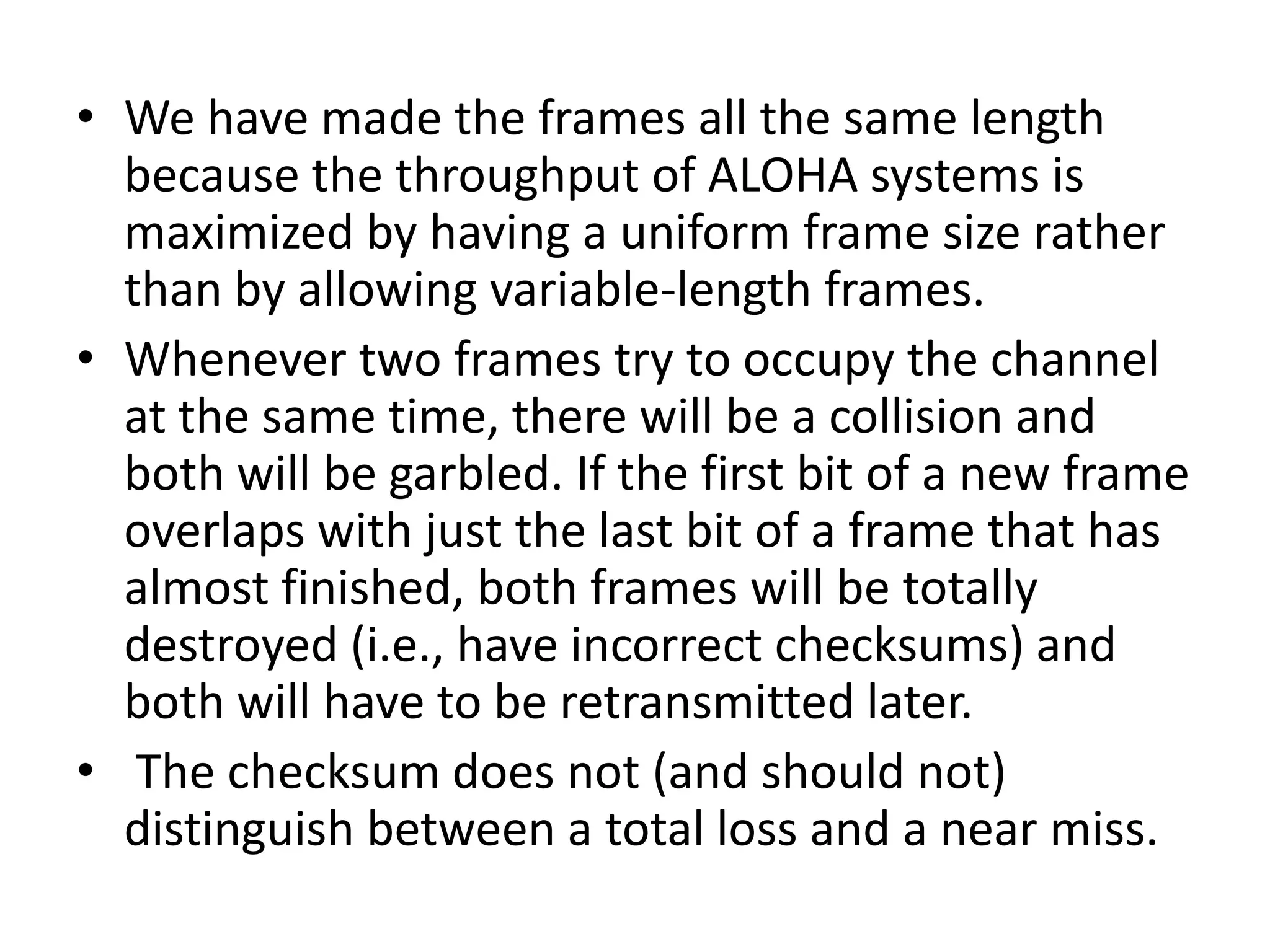 • We have made the frames all the same length
because the throughput of ALOHA systems is
maximized by having a uniform frame size rather
than by allowing variable-length frames.
• Whenever two frames try to occupy the channel
at the same time, there will be a collision and
both will be garbled. If the first bit of a new frame
overlaps with just the last bit of a frame that has
almost finished, both frames will be totally
destroyed (i.e., have incorrect checksums) and
both will have to be retransmitted later.
• The checksum does not (and should not)
distinguish between a total loss and a near miss.

 
