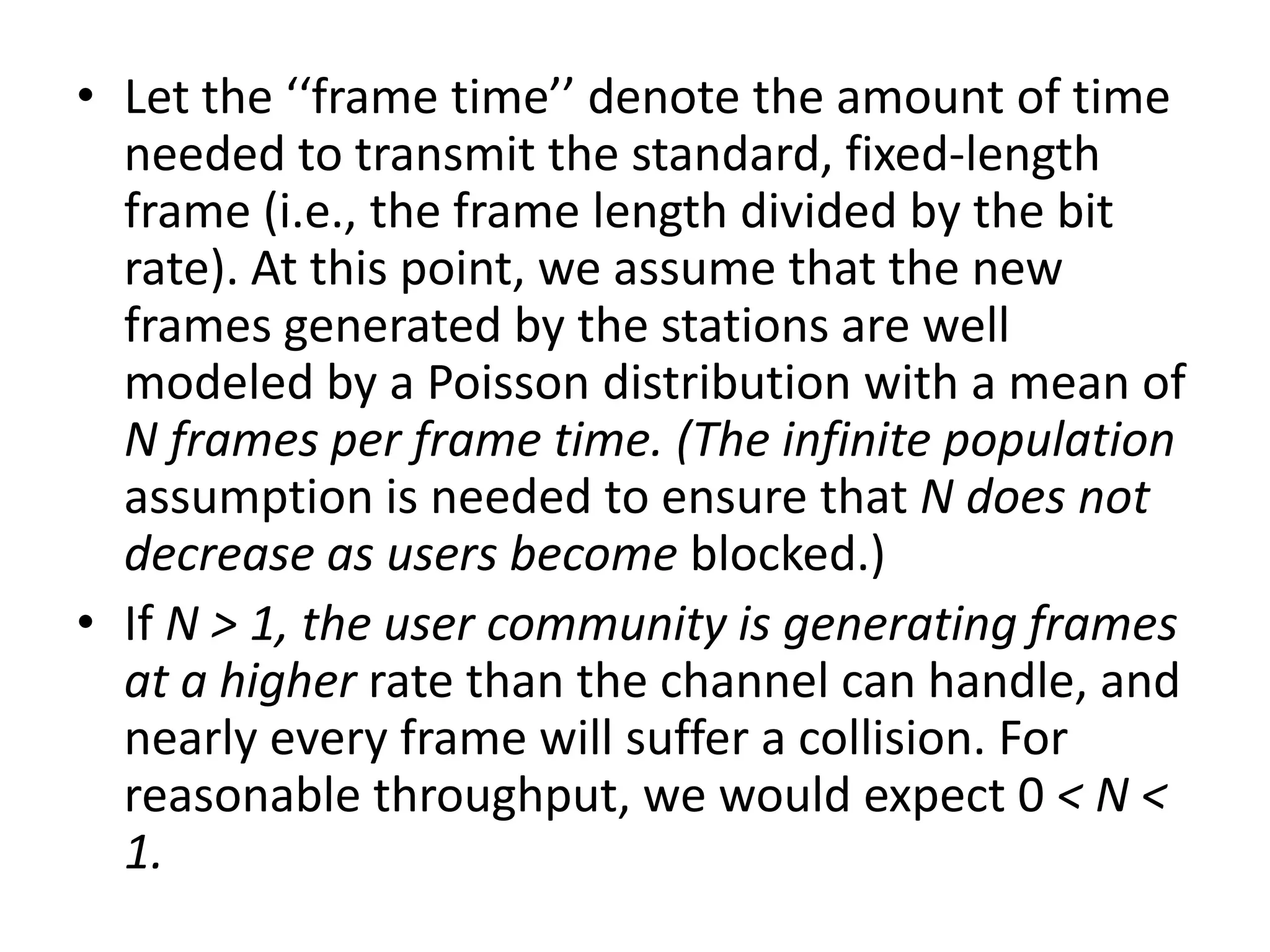 • Let the ‘‘frame time’’ denote the amount of time
needed to transmit the standard, fixed-length
frame (i.e., the frame length divided by the bit
rate). At this point, we assume that the new
frames generated by the stations are well
modeled by a Poisson distribution with a mean of
N frames per frame time. (The infinite population
assumption is needed to ensure that N does not
decrease as users become blocked.)
• If N > 1, the user community is generating frames
at a higher rate than the channel can handle, and
nearly every frame will suffer a collision. For
reasonable throughput, we would expect 0 < N <
1.

 