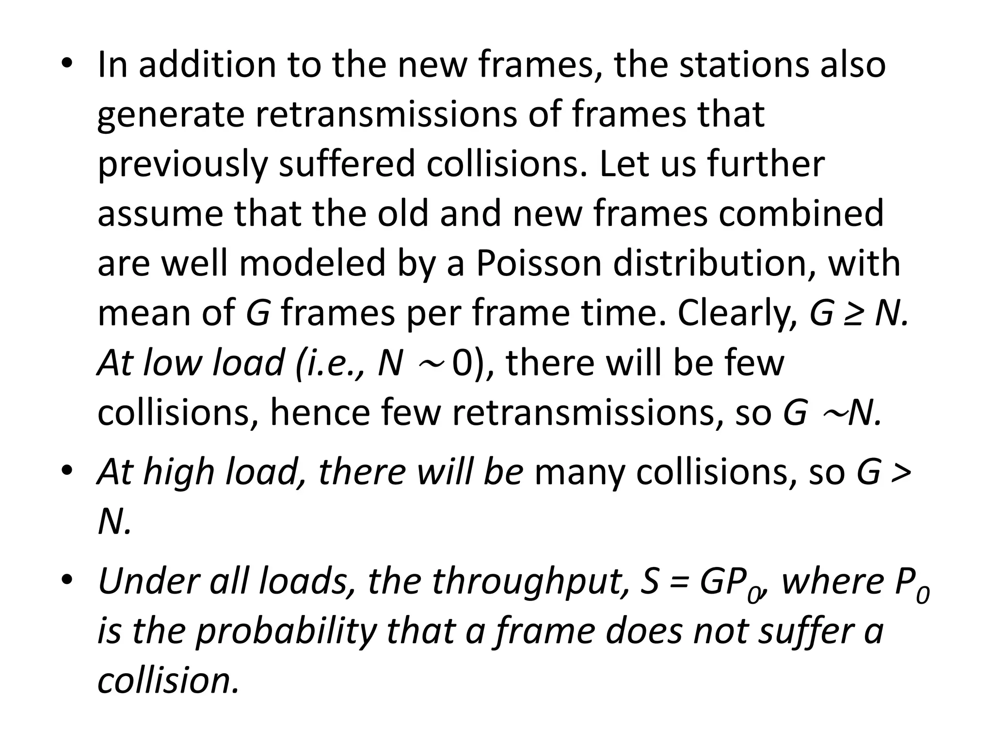 • In addition to the new frames, the stations also
generate retransmissions of frames that
previously suffered collisions. Let us further
assume that the old and new frames combined
are well modeled by a Poisson distribution, with
mean of G frames per frame time. Clearly, G ≥ N.
At low load (i.e., N ∼ 0), there will be few
collisions, hence few retransmissions, so G ∼N.
• At high load, there will be many collisions, so G >
N.
• Under all loads, the throughput, S = GP0, where P0
is the probability that a frame does not suffer a
collision.

 