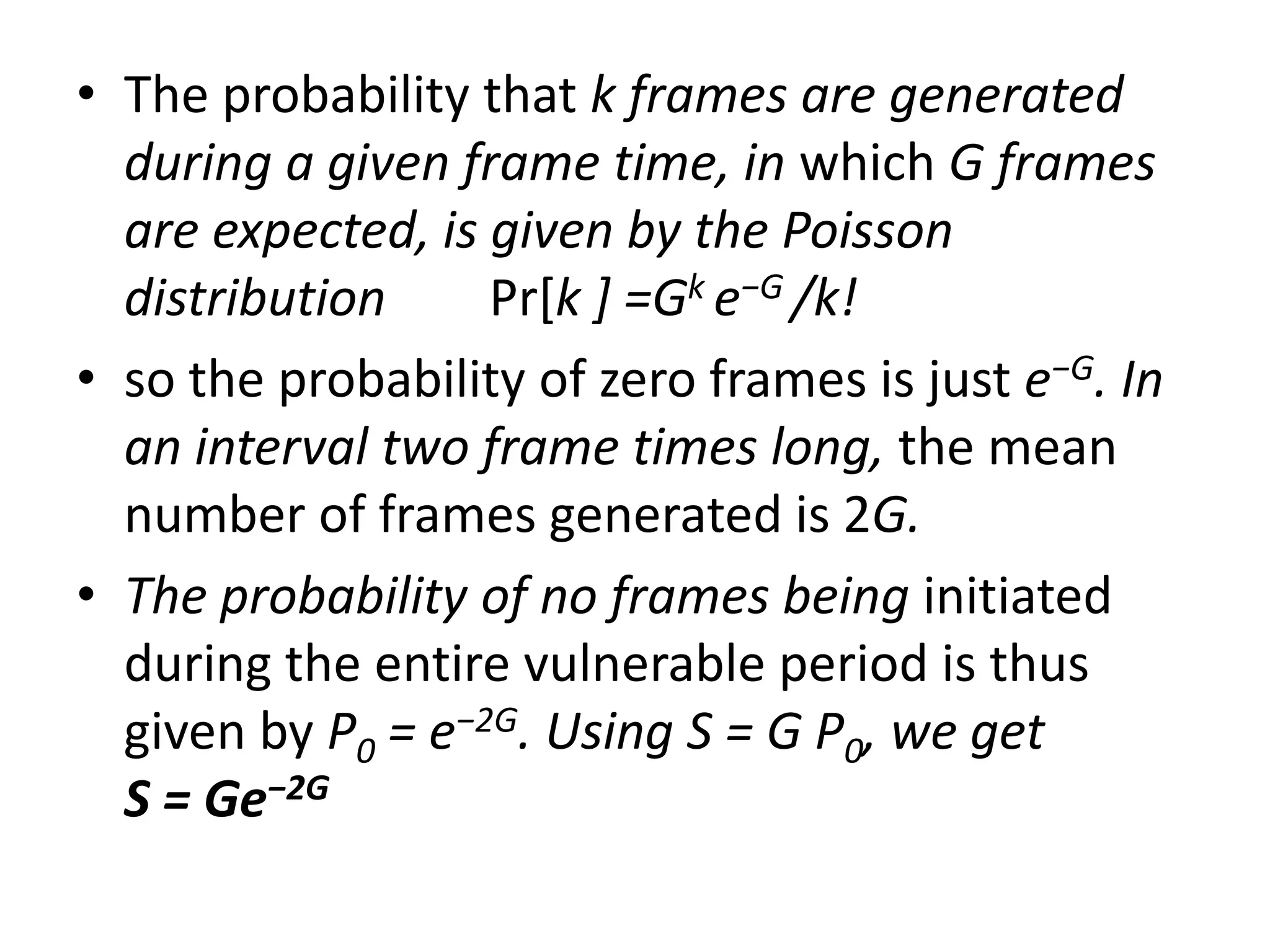 • The probability that k frames are generated
during a given frame time, in which G frames
are expected, is given by the Poisson
distribution
Pr[k ] =Gk e−G /k!
• so the probability of zero frames is just e−G. In
an interval two frame times long, the mean
number of frames generated is 2G.
• The probability of no frames being initiated
during the entire vulnerable period is thus
given by P0 = e−2G. Using S = G P0, we get
S = Ge−2G

 