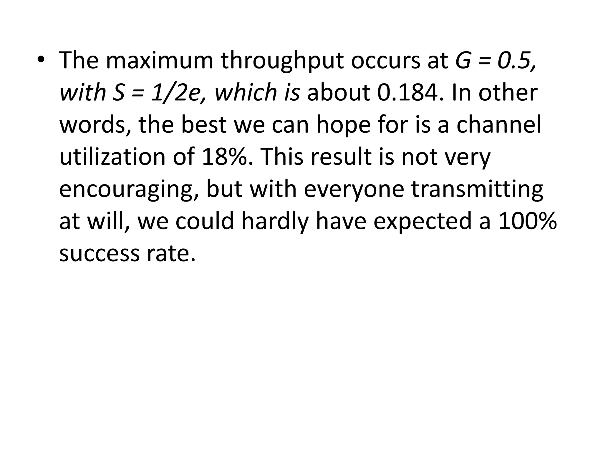 • The maximum throughput occurs at G = 0.5,
with S = 1/2e, which is about 0.184. In other
words, the best we can hope for is a channel
utilization of 18%. This result is not very
encouraging, but with everyone transmitting
at will, we could hardly have expected a 100%
success rate.

 