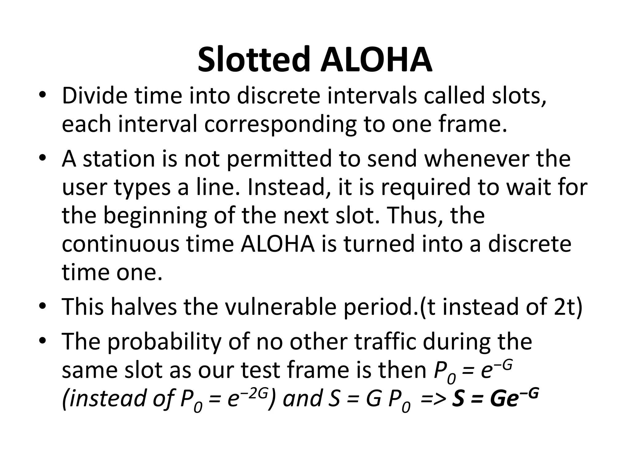 Slotted ALOHA

• Divide time into discrete intervals called slots,
each interval corresponding to one frame.
• A station is not permitted to send whenever the
user types a line. Instead, it is required to wait for
the beginning of the next slot. Thus, the
continuous time ALOHA is turned into a discrete
time one.
• This halves the vulnerable period.(t instead of 2t)
• The probability of no other traffic during the
same slot as our test frame is then P0 = e−G
(instead of P0 = e−2G) and S = G P0 => S = Ge−G

 