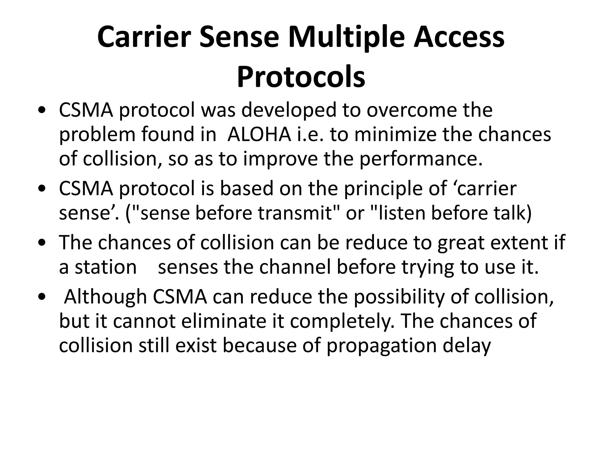 Carrier Sense Multiple Access
Protocols
• CSMA protocol was developed to overcome the
problem found in ALOHA i.e. to minimize the chances
of collision, so as to improve the performance.
• CSMA protocol is based on the principle of ‘carrier
sense’. ("sense before transmit" or "listen before talk)
• The chances of collision can be reduce to great extent if
a station senses the channel before trying to use it.
• Although CSMA can reduce the possibility of collision,
but it cannot eliminate it completely. The chances of
collision still exist because of propagation delay

 