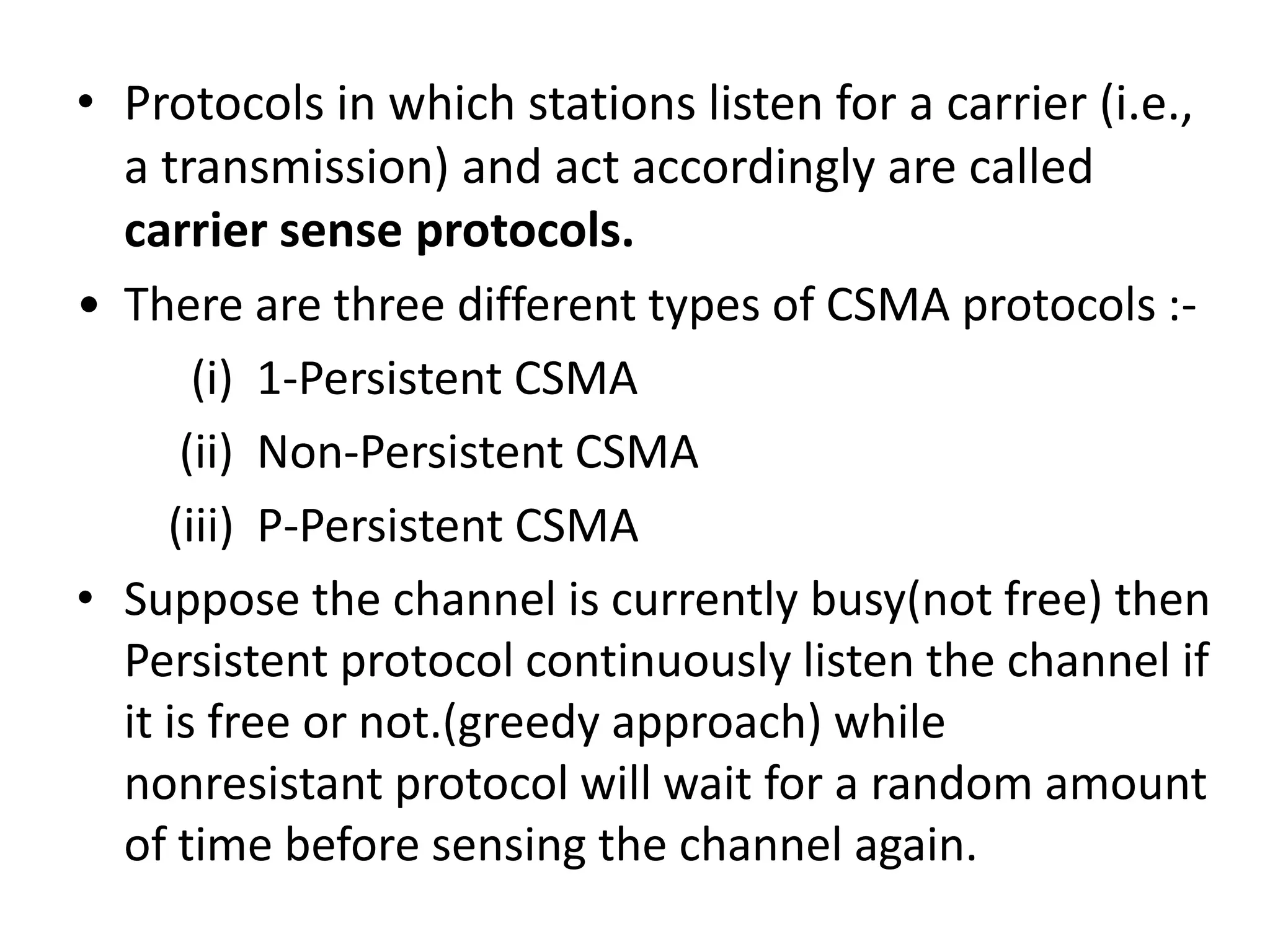 • Protocols in which stations listen for a carrier (i.e.,
a transmission) and act accordingly are called
carrier sense protocols.
• There are three different types of CSMA protocols :(i) 1-Persistent CSMA
(ii) Non-Persistent CSMA
(iii) P-Persistent CSMA
• Suppose the channel is currently busy(not free) then
Persistent protocol continuously listen the channel if
it is free or not.(greedy approach) while
nonresistant protocol will wait for a random amount
of time before sensing the channel again.

 