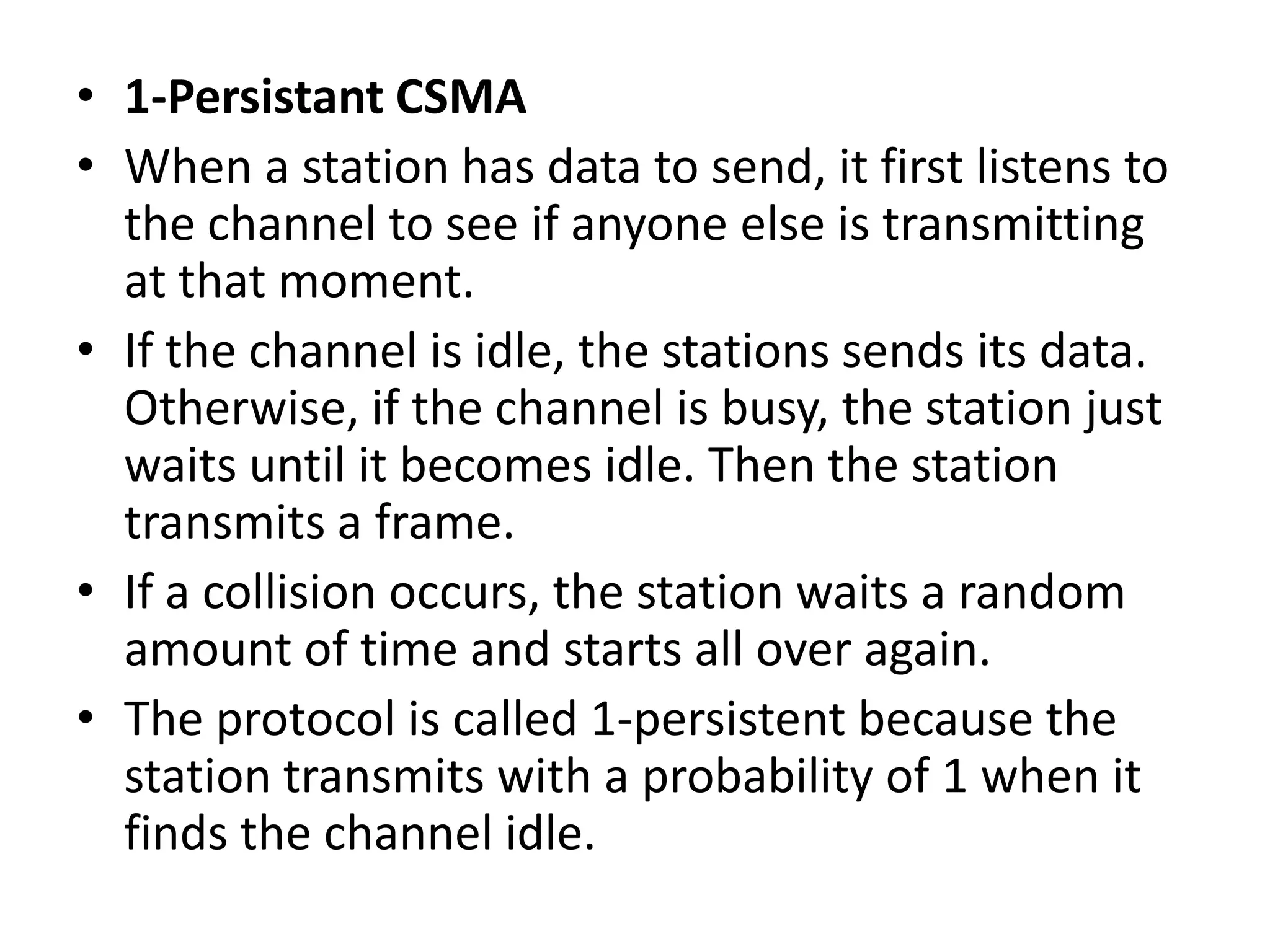 • 1-Persistant CSMA
• When a station has data to send, it first listens to
the channel to see if anyone else is transmitting
at that moment.
• If the channel is idle, the stations sends its data.
Otherwise, if the channel is busy, the station just
waits until it becomes idle. Then the station
transmits a frame.
• If a collision occurs, the station waits a random
amount of time and starts all over again.
• The protocol is called 1-persistent because the
station transmits with a probability of 1 when it
finds the channel idle.

 