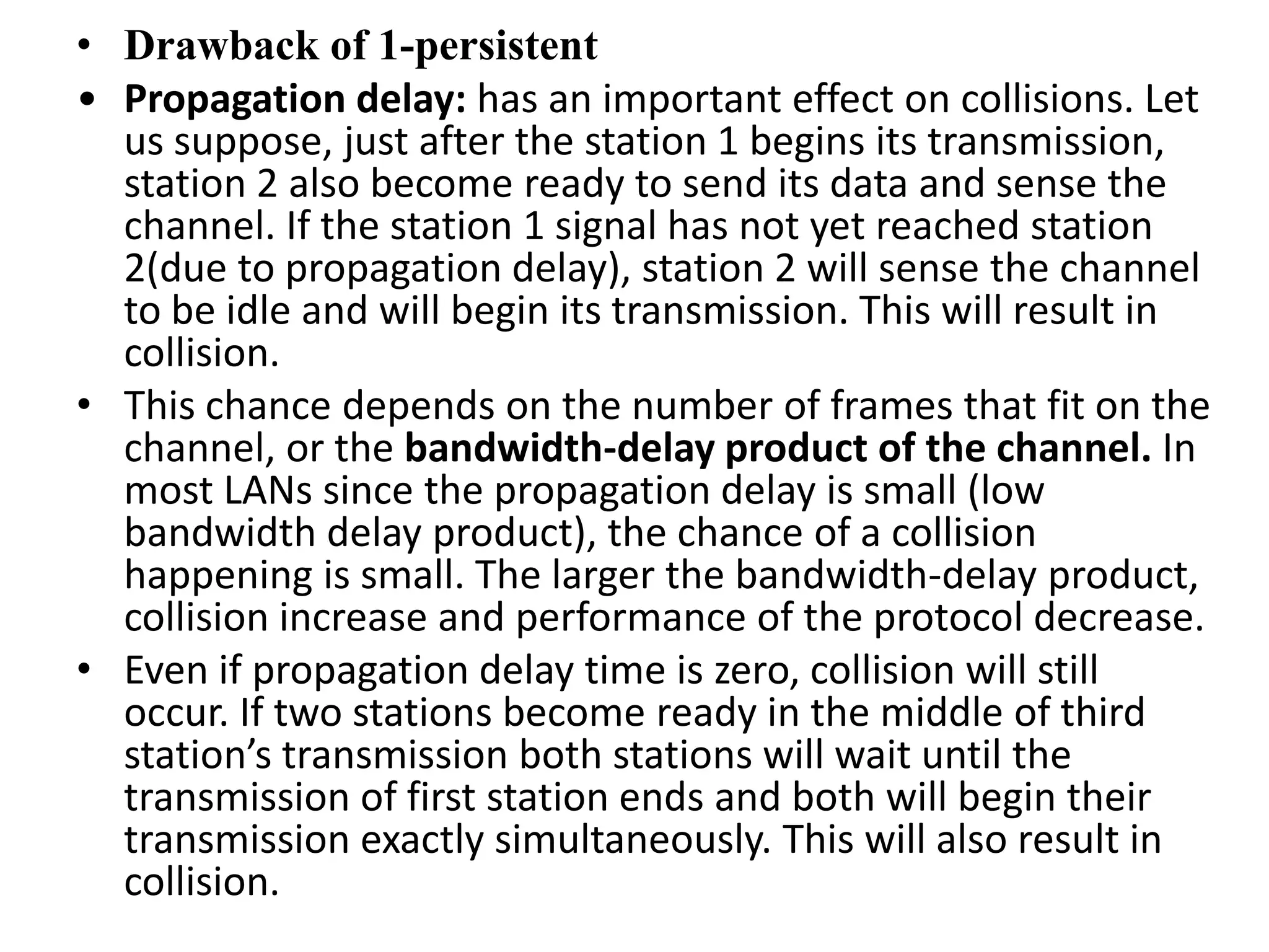 • Drawback of 1-persistent
• Propagation delay: has an important effect on collisions. Let
us suppose, just after the station 1 begins its transmission,
station 2 also become ready to send its data and sense the
channel. If the station 1 signal has not yet reached station
2(due to propagation delay), station 2 will sense the channel
to be idle and will begin its transmission. This will result in
collision.
• This chance depends on the number of frames that fit on the
channel, or the bandwidth-delay product of the channel. In
most LANs since the propagation delay is small (low
bandwidth delay product), the chance of a collision
happening is small. The larger the bandwidth-delay product,
collision increase and performance of the protocol decrease.
• Even if propagation delay time is zero, collision will still
occur. If two stations become ready in the middle of third
station’s transmission both stations will wait until the
transmission of first station ends and both will begin their
transmission exactly simultaneously. This will also result in
collision.

 