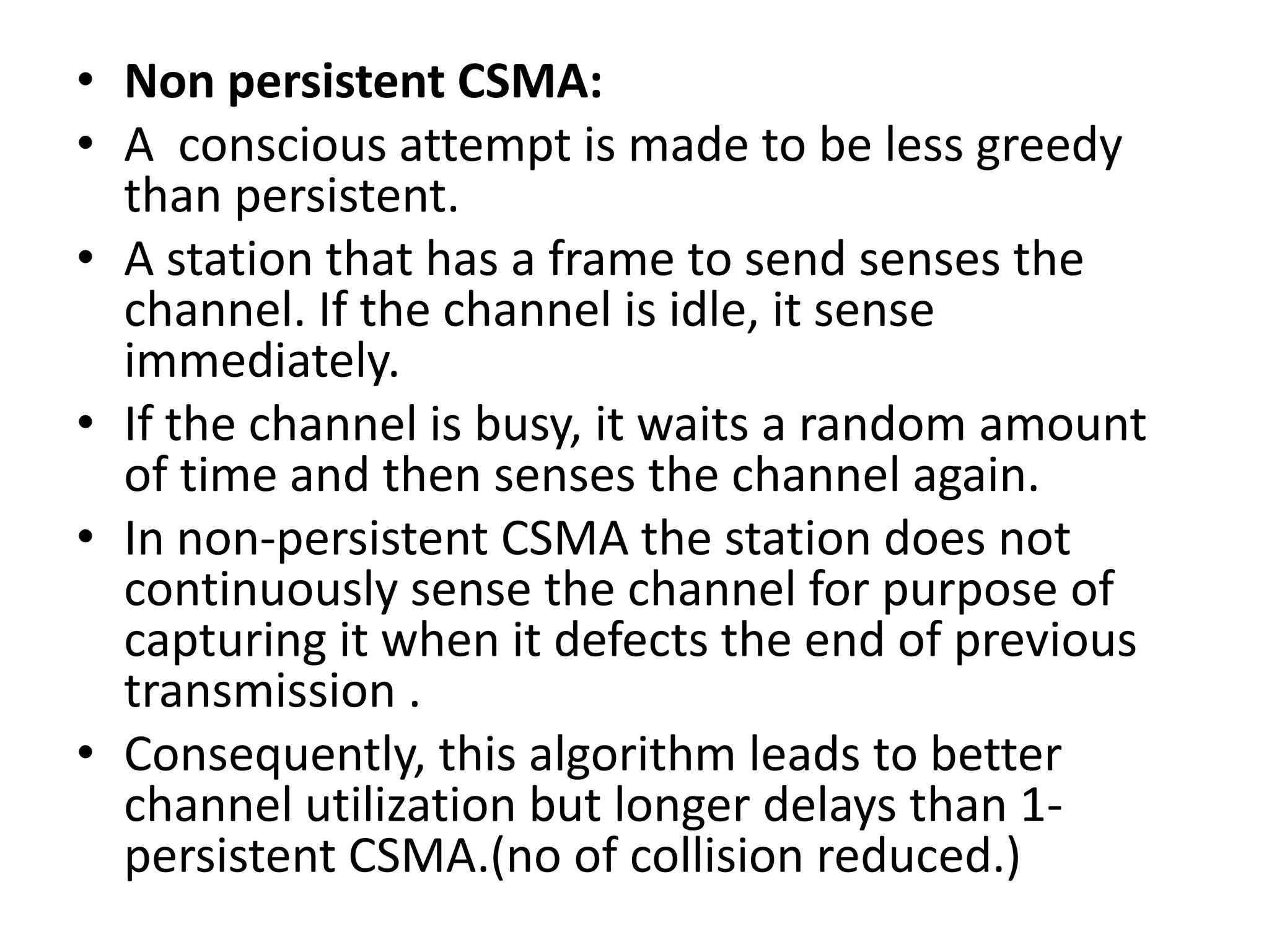 • Non persistent CSMA:
• A conscious attempt is made to be less greedy
than persistent.
• A station that has a frame to send senses the
channel. If the channel is idle, it sense
immediately.
• If the channel is busy, it waits a random amount
of time and then senses the channel again.
• In non-persistent CSMA the station does not
continuously sense the channel for purpose of
capturing it when it defects the end of previous
transmission .
• Consequently, this algorithm leads to better
channel utilization but longer delays than 1persistent CSMA.(no of collision reduced.)

 