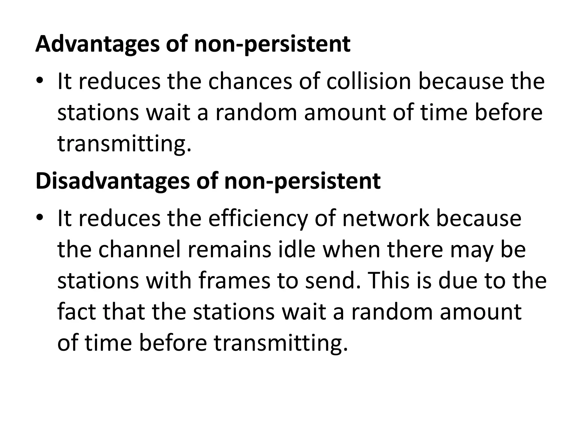Advantages of non-persistent
• It reduces the chances of collision because the
stations wait a random amount of time before
transmitting.
Disadvantages of non-persistent
• It reduces the efficiency of network because
the channel remains idle when there may be
stations with frames to send. This is due to the
fact that the stations wait a random amount
of time before transmitting.

 