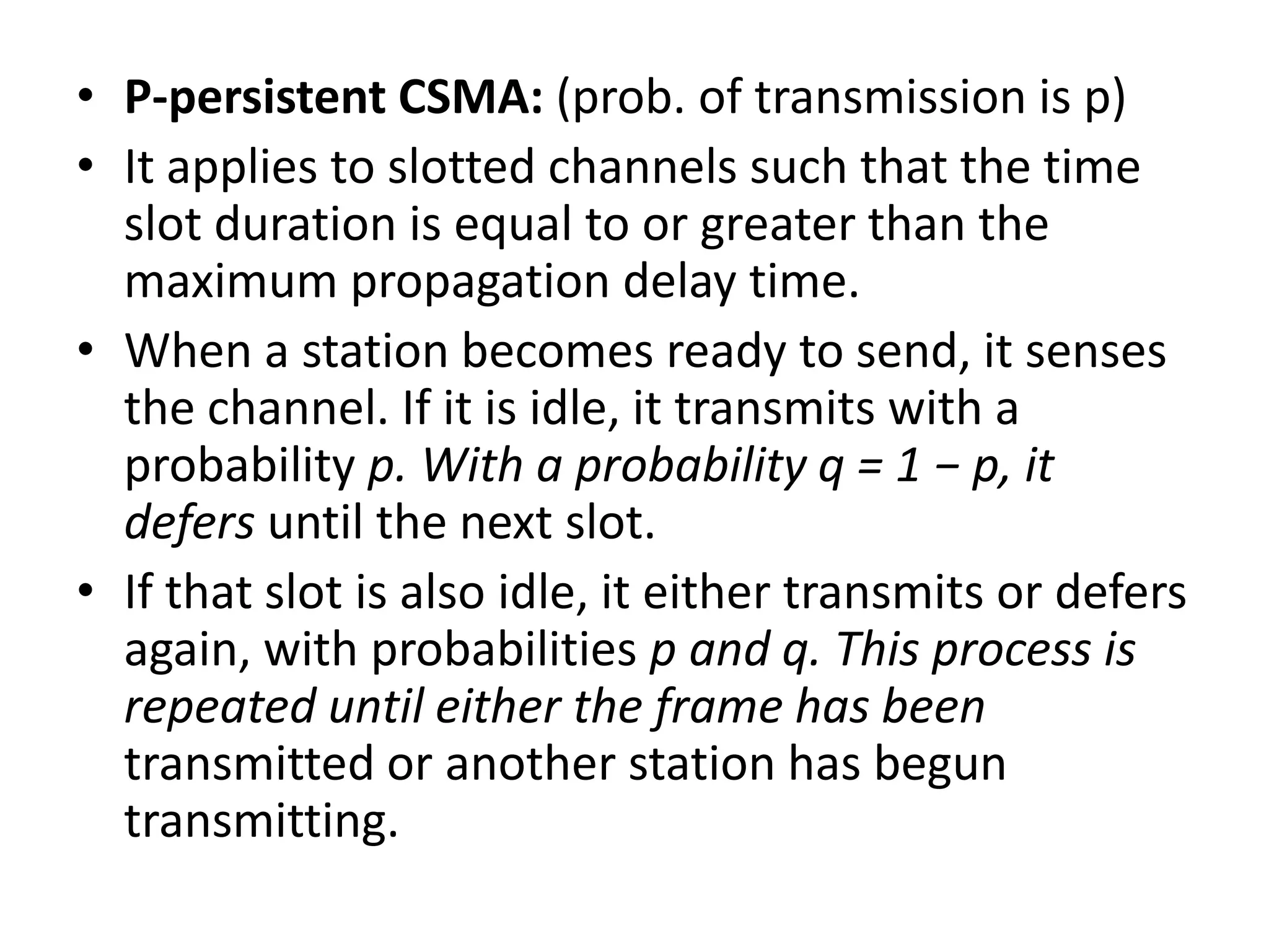 • P-persistent CSMA: (prob. of transmission is p)
• It applies to slotted channels such that the time
slot duration is equal to or greater than the
maximum propagation delay time.
• When a station becomes ready to send, it senses
the channel. If it is idle, it transmits with a
probability p. With a probability q = 1 − p, it
defers until the next slot.
• If that slot is also idle, it either transmits or defers
again, with probabilities p and q. This process is
repeated until either the frame has been
transmitted or another station has begun
transmitting.

 