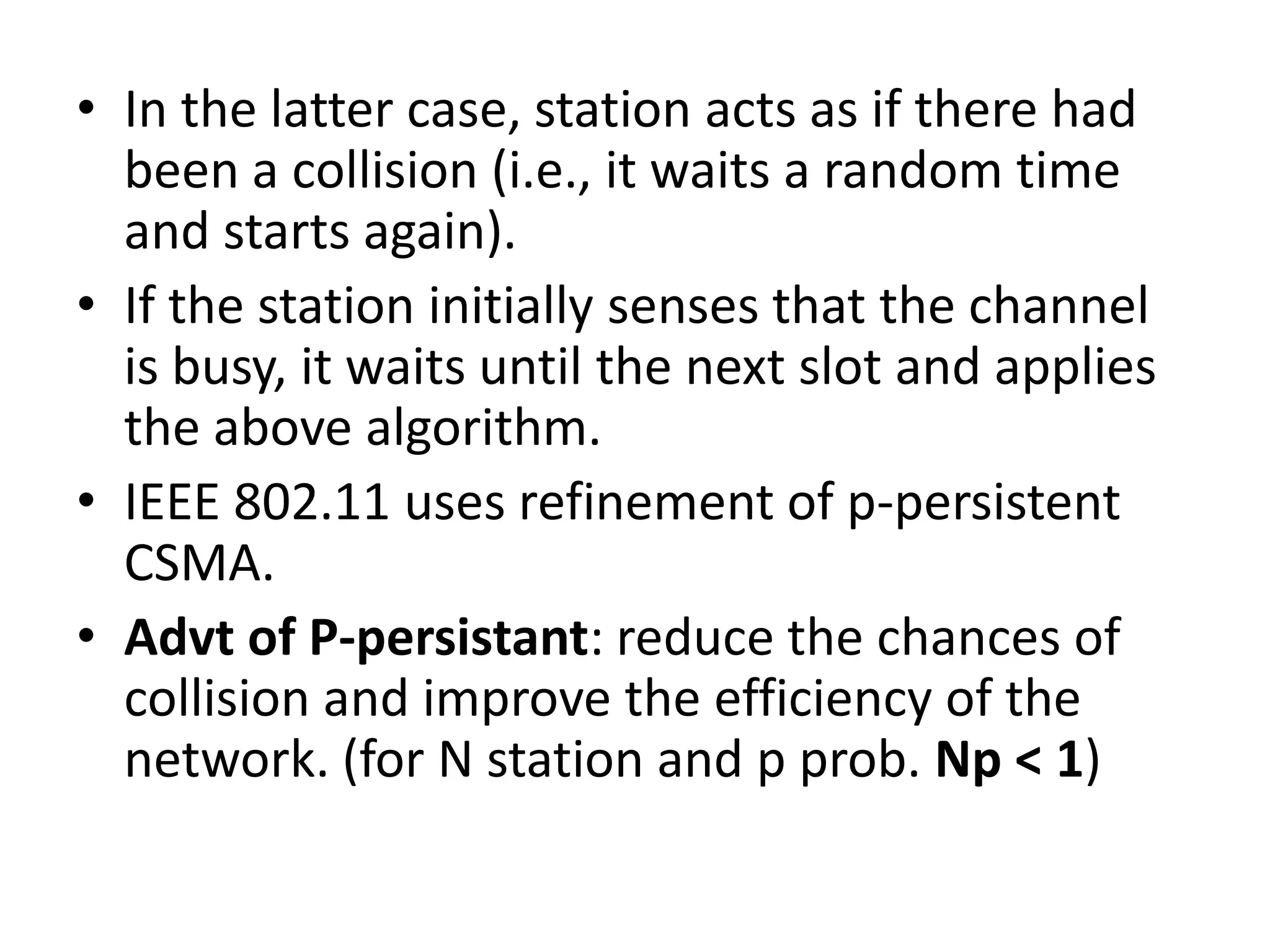 • In the latter case, station acts as if there had
been a collision (i.e., it waits a random time
and starts again).
• If the station initially senses that the channel
is busy, it waits until the next slot and applies
the above algorithm.
• IEEE 802.11 uses refinement of p-persistent
CSMA.
• Advt of P-persistant: reduce the chances of
collision and improve the efficiency of the
network. (for N station and p prob. Np < 1)

 