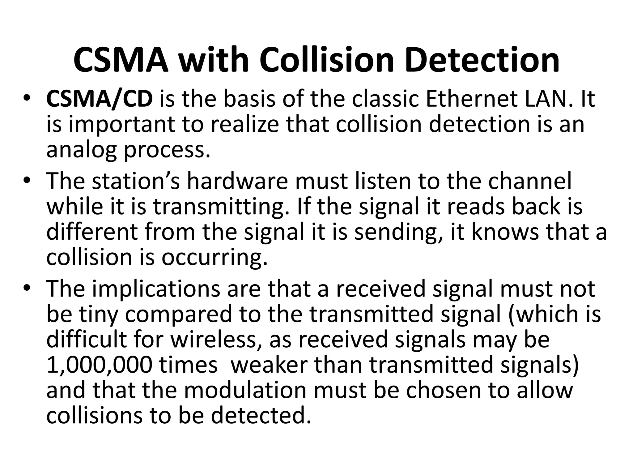 CSMA with Collision Detection
• CSMA/CD is the basis of the classic Ethernet LAN. It
is important to realize that collision detection is an
analog process.
• The station’s hardware must listen to the channel
while it is transmitting. If the signal it reads back is
different from the signal it is sending, it knows that a
collision is occurring.
• The implications are that a received signal must not
be tiny compared to the transmitted signal (which is
difficult for wireless, as received signals may be
1,000,000 times weaker than transmitted signals)
and that the modulation must be chosen to allow
collisions to be detected.

 