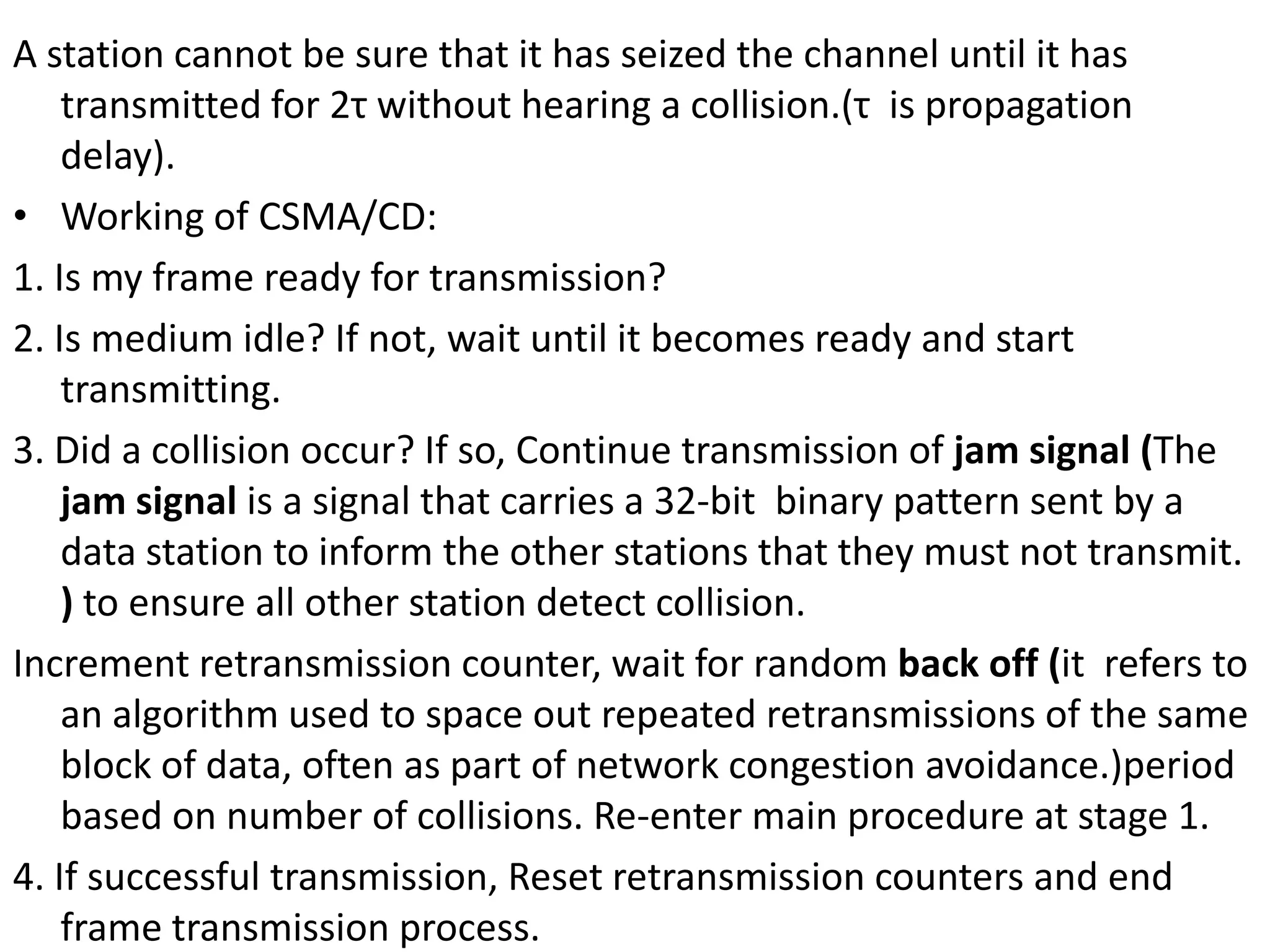 A station cannot be sure that it has seized the channel until it has
transmitted for 2τ without hearing a collision.(τ is propagation
delay).
• Working of CSMA/CD:
1. Is my frame ready for transmission?
2. Is medium idle? If not, wait until it becomes ready and start
transmitting.
3. Did a collision occur? If so, Continue transmission of jam signal (The
jam signal is a signal that carries a 32-bit binary pattern sent by a
data station to inform the other stations that they must not transmit.
) to ensure all other station detect collision.
Increment retransmission counter, wait for random back off (it refers to
an algorithm used to space out repeated retransmissions of the same
block of data, often as part of network congestion avoidance.)period
based on number of collisions. Re-enter main procedure at stage 1.
4. If successful transmission, Reset retransmission counters and end
frame transmission process.

 