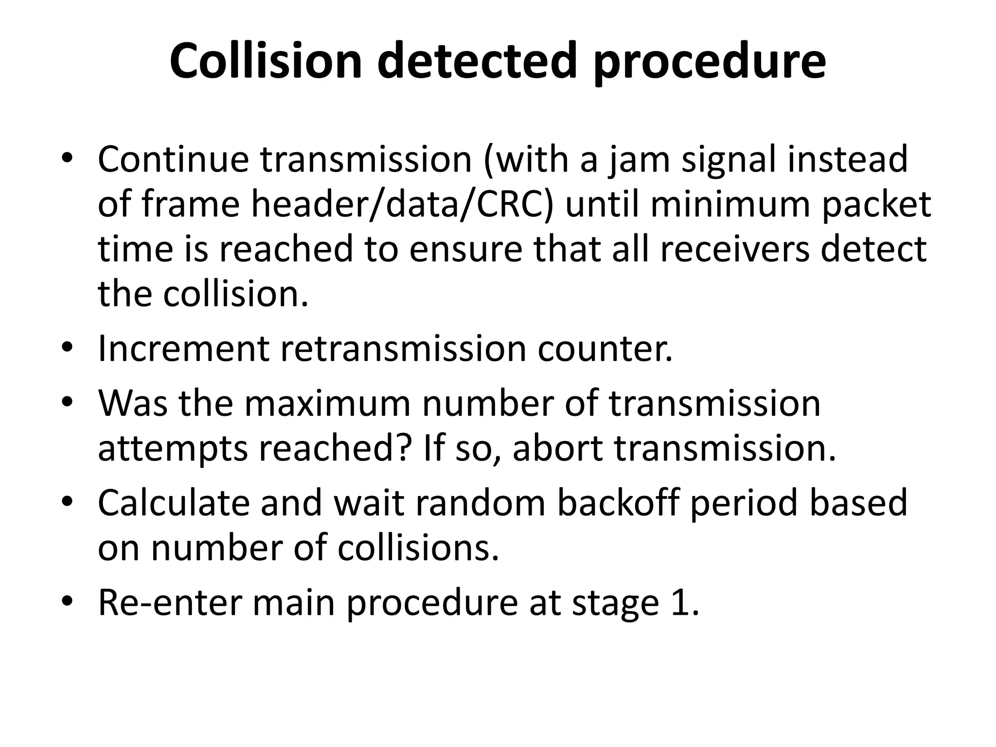 Collision detected procedure
• Continue transmission (with a jam signal instead
of frame header/data/CRC) until minimum packet
time is reached to ensure that all receivers detect
the collision.
• Increment retransmission counter.
• Was the maximum number of transmission
attempts reached? If so, abort transmission.
• Calculate and wait random backoff period based
on number of collisions.
• Re-enter main procedure at stage 1.

 