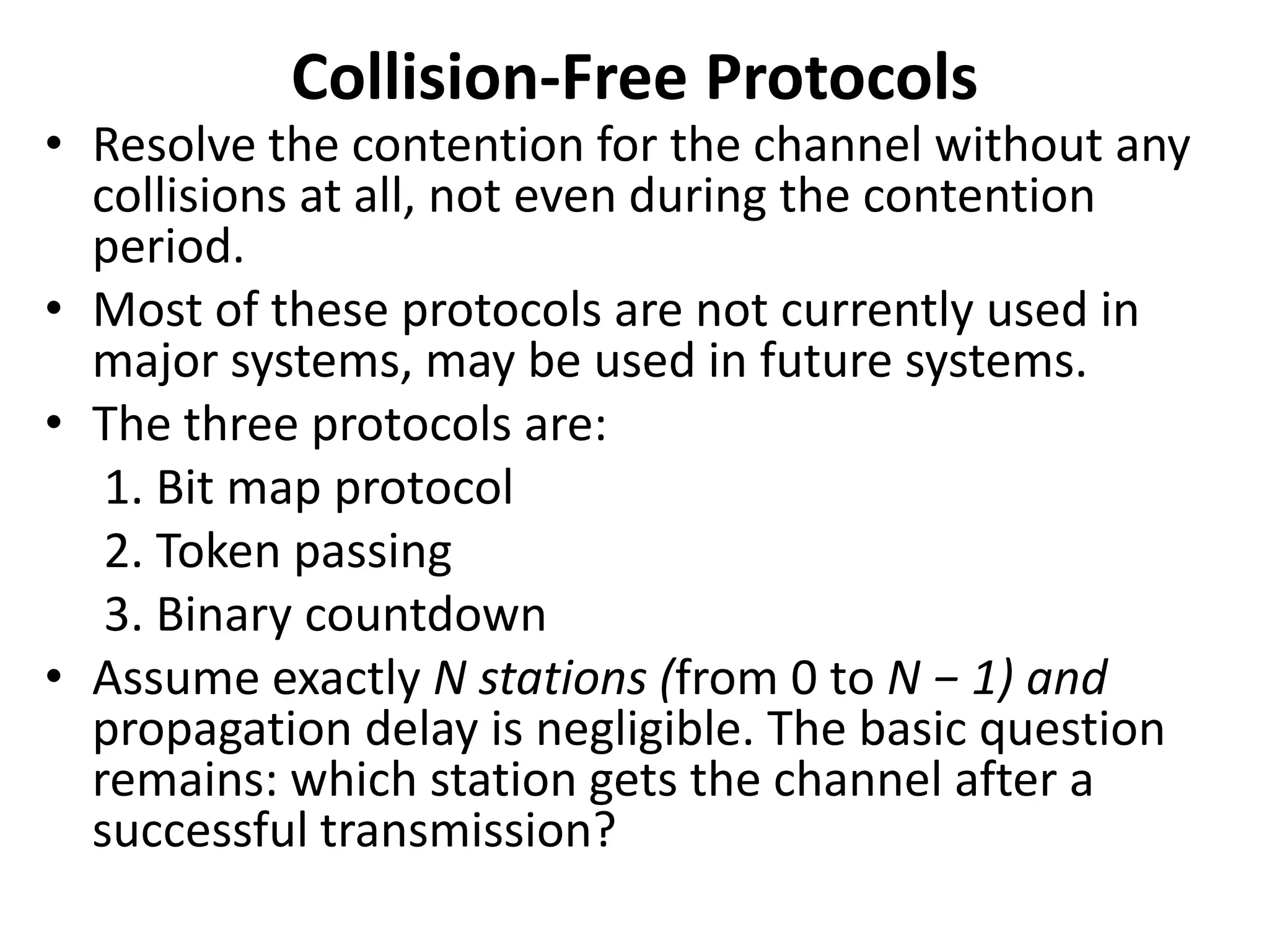 Collision-Free Protocols

• Resolve the contention for the channel without any
collisions at all, not even during the contention
period.
• Most of these protocols are not currently used in
major systems, may be used in future systems.
• The three protocols are:
1. Bit map protocol
2. Token passing
3. Binary countdown
• Assume exactly N stations (from 0 to N − 1) and
propagation delay is negligible. The basic question
remains: which station gets the channel after a
successful transmission?

 