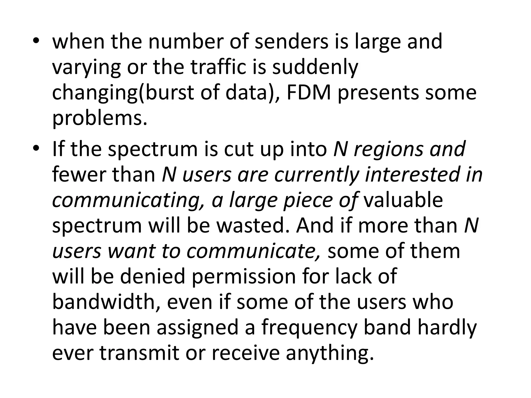 • when the number of senders is large and
varying or the traffic is suddenly
changing(burst of data), FDM presents some
problems.
• If the spectrum is cut up into N regions and
fewer than N users are currently interested in
communicating, a large piece of valuable
spectrum will be wasted. And if more than N
users want to communicate, some of them
will be denied permission for lack of
bandwidth, even if some of the users who
have been assigned a frequency band hardly
ever transmit or receive anything.

 