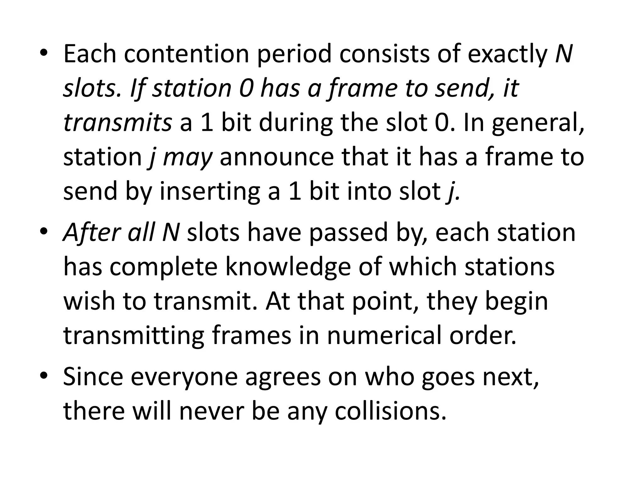 • Each contention period consists of exactly N
slots. If station 0 has a frame to send, it
transmits a 1 bit during the slot 0. In general,
station j may announce that it has a frame to
send by inserting a 1 bit into slot j.
• After all N slots have passed by, each station
has complete knowledge of which stations
wish to transmit. At that point, they begin
transmitting frames in numerical order.
• Since everyone agrees on who goes next,
there will never be any collisions.

 