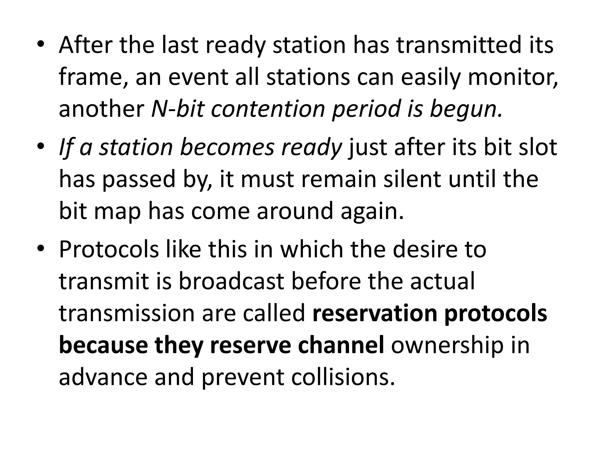 • After the last ready station has transmitted its
frame, an event all stations can easily monitor,
another N-bit contention period is begun.
• If a station becomes ready just after its bit slot
has passed by, it must remain silent until the
bit map has come around again.
• Protocols like this in which the desire to
transmit is broadcast before the actual
transmission are called reservation protocols
because they reserve channel ownership in
advance and prevent collisions.

 